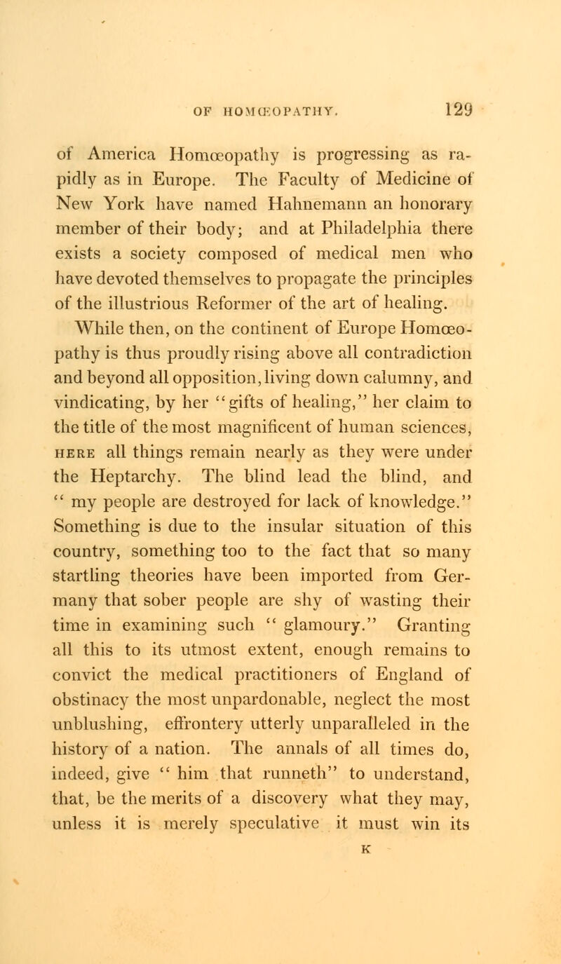 of America Homoeopathy is progressing as ra- pidly as in Europe. The Faculty of Medicine of New York have named Hahnemann an honorary member of their body; and at Philadelphia there exists a society composed of medical men who have devoted themselves to propagate the principles of the illustrious Reformer of the art of healing. While then, on the continent of Europe Homoeo- pathy is thus proudly rising above all contradiction and beyond all opposition,living down calumny, and vindicating, by her gifts of healing, her claim to the title of the most magnificent of human sciences, here all things remain nearly as they were under the Heptarchy. The blind lead the blind, and  my people are destroyed for lack of knowledge. Something is due to the insular situation of this country, something too to the fact that so many startling theories have been imported from Ger- many that sober people are shy of wasting their time in examining such  glamoury. Granting all this to its utmost extent, enough remains to convict the medical practitioners of England of obstinacy the most unpardonable, neglect the most unblushing, effrontery utterly unparalleled in the history of a nation. The annals of all times do, indeed, give  him that runneth to understand, that, be the merits of a discovery what they may, unless it is merely speculative it must win its K