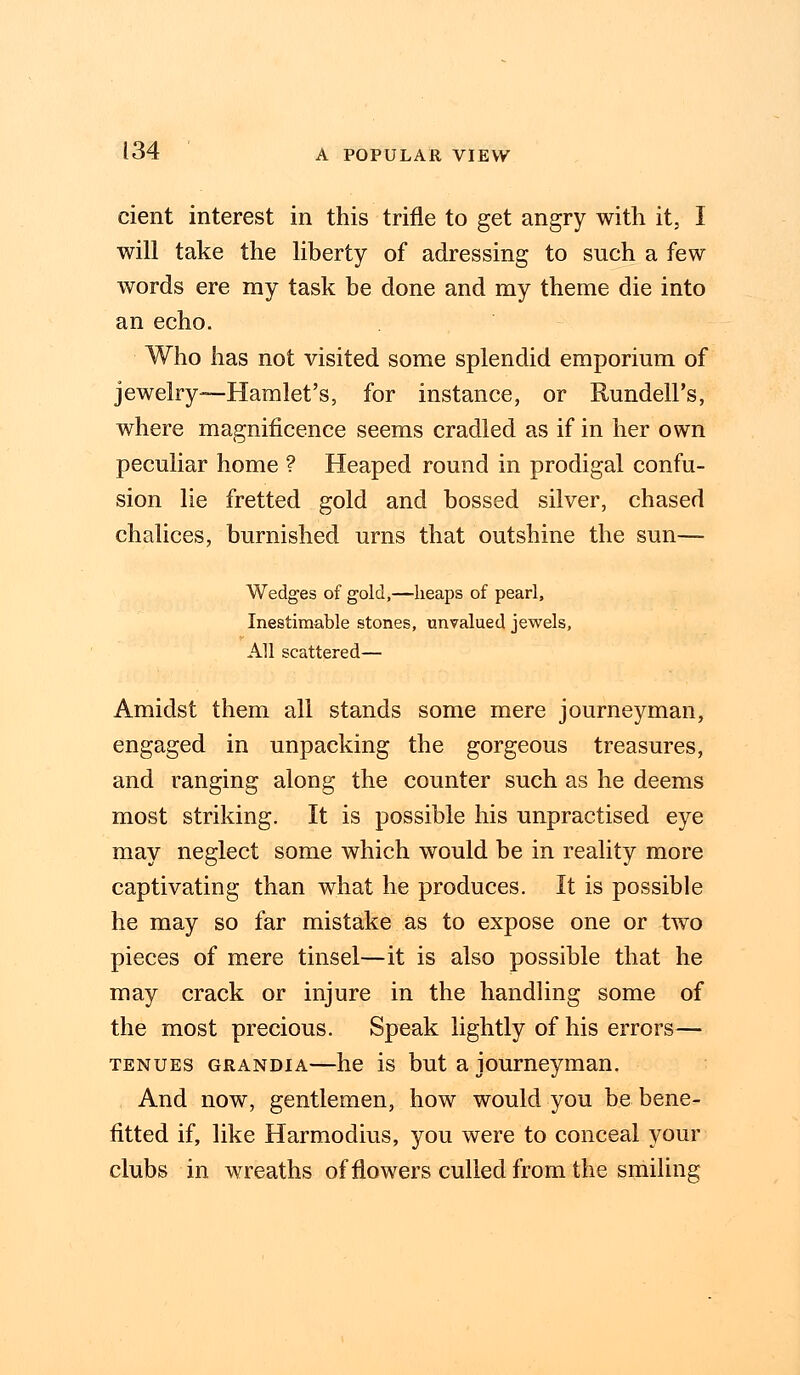 cient interest in this trifle to get angry with it, I will take the liberty of adressing to such a few words ere my task be done and my theme die into an echo. Who has not visited some splendid emporium of jewelry—Hamlet's, for instance, or Rundell's, where magnificence seems cradled as if in her own peculiar home ? Heaped round in prodigal confu- sion lie fretted gold and bossed silver, chased chalices, burnished urns that outshine the sun— Wedges of gold,—heaps of pearl, Inestimable stones, unvalued jewels, All scattered— Amidst them all stands some mere journeyman, engaged in unpacking the gorgeous treasures, and ranging along the counter such as he deems most striking. It is possible his unpractised eye may neglect some which would be in reality more captivating than what he produces. It is possible he may so far mistake as to expose one or two pieces of mere tinsel—it is also possible that he may crack or injure in the handling some of the most precious. Speak lightly of his errors— tenues grandia—he is but a journeyman. And now, gentlemen, how would you be bene- fitted if, like Harmodius, you were to conceal your clubs in wreaths of flowers culled from the smiling