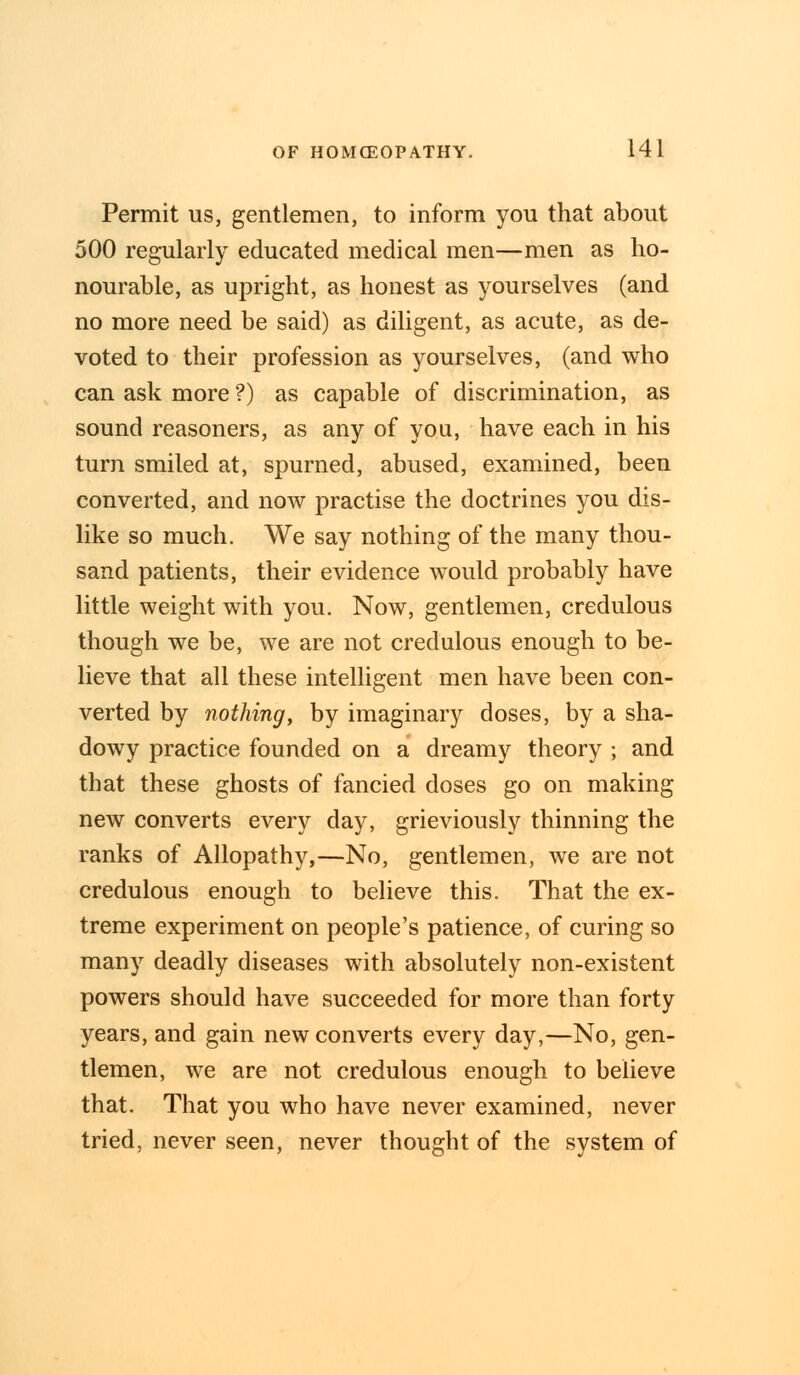 Permit us, gentlemen, to inform you that about 500 regularly educated medical men—men as ho- nourable, as upright, as honest as yourselves (and no more need be said) as diligent, as acute, as de- voted to their profession as yourselves, (and who can ask more ?) as capable of discrimination, as sound reasoners, as any of you, have each in his turn smiled at, spurned, abused, examined, been converted, and now practise the doctrines you dis- like so much. We say nothing of the many thou- sand patients, their evidence would probably have little weight with you. Now, gentlemen, credulous though we be, we are not credulous enough to be- lieve that all these intelligent men have been con- verted by nothing, by imaginary doses, by a sha- dowy practice founded on a dreamy theory ; and that these ghosts of fancied doses go on making new converts every day, grieviously thinning the ranks of Allopathy,—No, gentlemen, we are not credulous enough to believe this. That the ex- treme experiment on people's patience, of curing so many deadly diseases with absolutely non-existent powers should have succeeded for more than forty years, and gain new converts every day,—No, gen- tlemen, we are not credulous enough to believe that. That you who have never examined, never tried, never seen, never thought of the system of