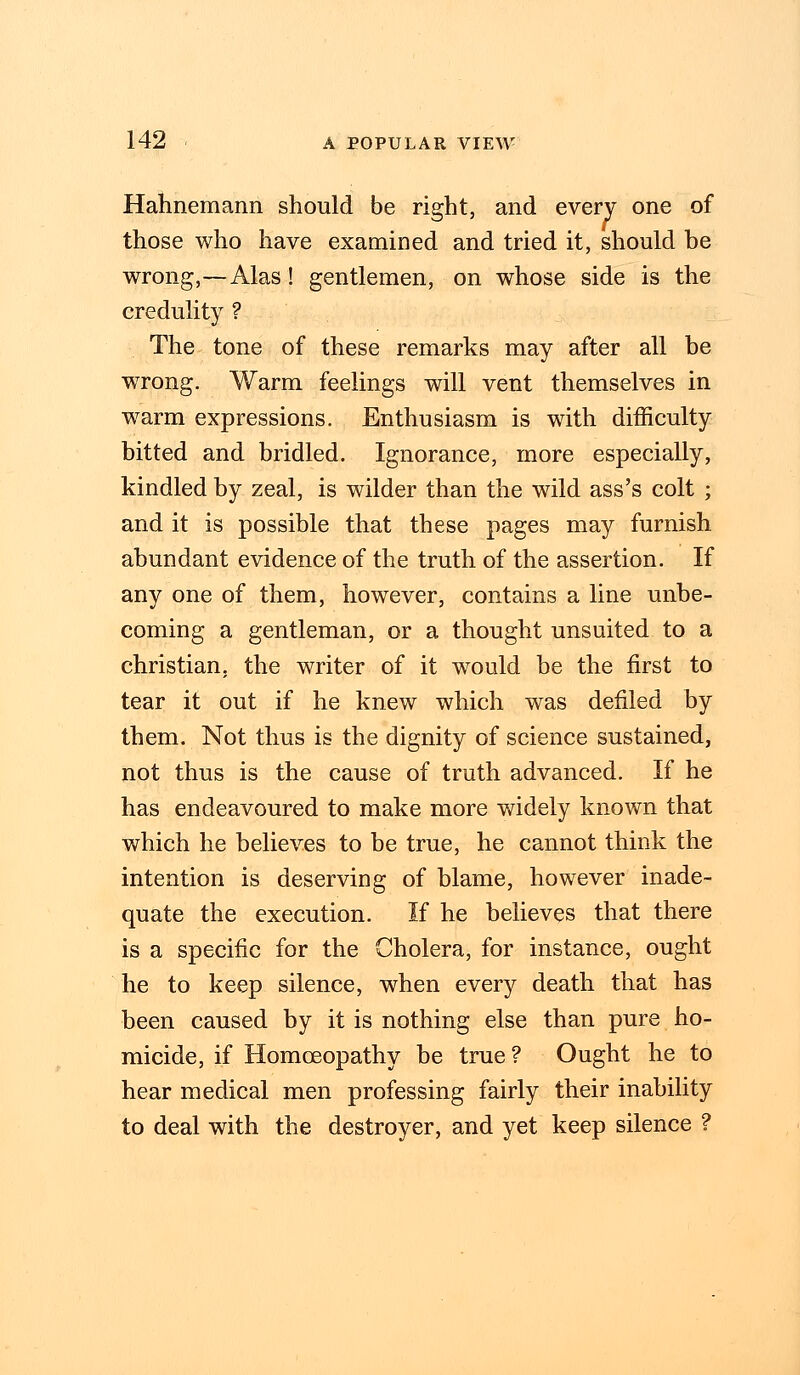 Hahnemann should be right, and every one of those who have examined and tried it, should be wrong,—Alas! gentlemen, on whose side is the credulity ? The tone of these remarks may after all be wrong. Warm feelings will vent themselves in warm expressions. Enthusiasm is with difficulty bitted and bridled. Ignorance, more especially, kindled by zeal, is wilder than the wild ass's colt ; and it is possible that these pages may furnish abundant evidence of the truth of the assertion. If any one of them, however, contains a line unbe- coming a gentleman, or a thought unsuited to a christian, the writer of it would be the first to tear it out if he knew which was defiled by them. Not thus is the dignity of science sustained, not thus is the cause of truth advanced. If he has endeavoured to make more widely known that which he believes to be true, he cannot think the intention is deserving of blame, however inade- quate the execution. If he believes that there is a specific for the Cholera, for instance, ought he to keep silence, when every death that has been caused by it is nothing else than pure ho- micide, if Homoeopathy be true? Ought he to hear medical men professing fairly their inability to deal with the destroyer, and yet keep silence ?