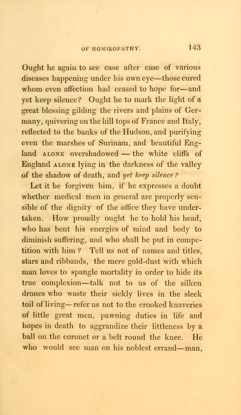 Ought he again to see case after case of various diseases happening under his own eye—those cured whom even affection had ceased to hope for—and yet keep silence? Ought he to mark the light of a great blessing gilding the rivers and plains of Ger- many, quivering on the hill tops of France and Italy, reflected to the banks of the Hudson, and purifying even the marshes of Surinam, and beautiful Eng- land alone overshadowed — the white cliffs of England alone lying in the darkness of the valley of the shadow of death, and yet keep silence ? Let it be forgiven him, if he expresses a doubt whether medical men in general are properly sen- sible of the dignity of the office they have under- taken. How proudly ought he to hold his head, who has bent his energies of mind and body to diminish suffering, and who shall be put in compe- tition with him ? Tell us not of names and titles, stars and ribbands, the mere gold-dust with which man loves to spangle mortality in order to hide its true complexion—talk not to us of the silken drones who waste their sickly lives in the sleek toil of living—refer us not to the crooked knaveries of little great men, pawning duties in life and hopes in death to aggrandize their littleness by a ball on the coronet or a belt round the knee. He who would see man on his noblest errand—man,