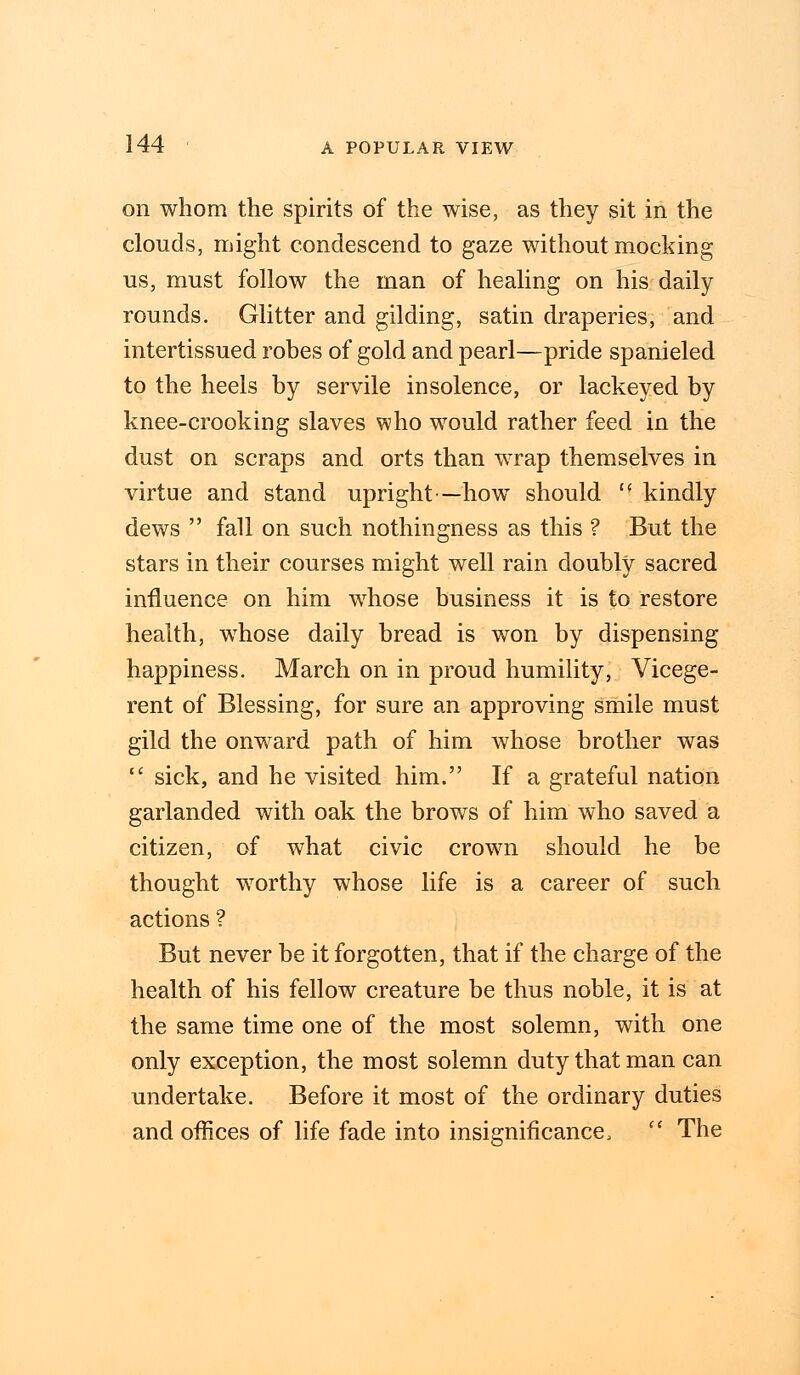 on whom the spirits of the wise, as they sit in the clouds, might condescend to gaze without mocking us, must follow the man of healing on his daily rounds. Glitter and gilding, satin draperies, and intertissued robes of gold and pearl—pride spanieled to the heels by servile insolence, or lackeyed by knee-crooking slaves who would rather feed in the dust on scraps and orts than wrap themselves in virtue and stand upright—how should  kindly dews  fall on such nothingness as this ? But the stars in their courses might well rain doubly sacred influence on him whose business it is to restore health, whose daily bread is won by dispensing happiness. March on in proud humility, Vicege- rent of Blessing, for sure an approving smile must gild the onward path of him whose brother was  sick, and he visited him. If a grateful nation garlanded with oak the brows of him who saved a citizen, of what civic crown should he be thought worthy whose life is a career of such actions ? But never be it forgotten, that if the charge of the health of his fellow creature be thus noble, it is at the same time one of the most solemn, with one only exception, the most solemn duty that man can undertake. Before it most of the ordinary duties and offices of life fade into insignificance,  The