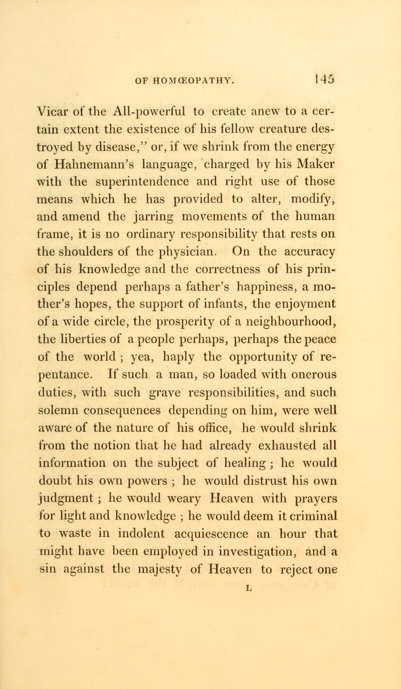 Vicar of the All-powerful to create anew to a cer- tain extent the existence of his fellow creature des- troyed by disease, or, if we shrink from the energy of Hahnemann's language, charged by his Maker with the superintendence and right use of those means which he has provided to alter, modify, and amend the jarring movements of the human frame, it is no ordinary responsibility that rests on the shoulders of the physician. On the accuracy of his knowledge and the correctness of his prin- ciples depend perhaps a father's happiness, a mo- ther's hopes, the support of infants, the enjoyment of a wide circle, the prosperity of a neighbourhood, the liberties of a people perhaps, perhaps the peace of the world ; yea, haply the opportunity of re- pentance. If such a man, so loaded with onerous duties, with such grave responsibilities, and such solemn consequences depending on him, were well aware of the nature of his office, he would shrink from the notion that he had already exhausted all information on the subject of healing ; he would doubt his own powers ; he would distrust his own judgment; he would weary Heaven with prayers for light and knowledge ; he would deem it criminal to waste in indolent acquiescence an hour that might have been employed in investigation, and a sin against the majesty of Heaven to reject one L