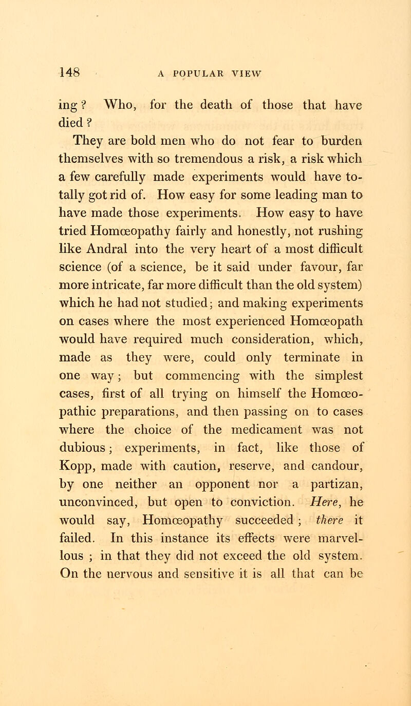 ing ? Who, for the death of those that have died? They are bold men who do not fear to burden themselves with so tremendous a risk, a risk which a few carefully made experiments would have to- tally got rid of. How easy for some leading man to have made those experiments. How easy to have tried Homoeopathy fairly and honestly, not rushing like Andral into the very heart of a most difficult science (of a science, be it said under favour, far more intricate, far more difficult than the old system) which he had not studied; and making experiments on cases where the most experienced Homoeopath would have required much consideration, which, made as they were, could only terminate in one way; but commencing with the simplest cases, first of all trying on himself the Homoeo- pathic preparations, and then passing on to cases where the choice of the medicament was not dubious; experiments, in fact, like those of Kopp, made with caution, reserve, and candour, by one neither an opponent nor a partizan, unconvinced, but open to conviction. Here, he would say, Homoeopathy succeeded ; there it failed. In this instance its effects were marvel- lous ; in that they did not exceed the old system. On the nervous and sensitive it is all that can be