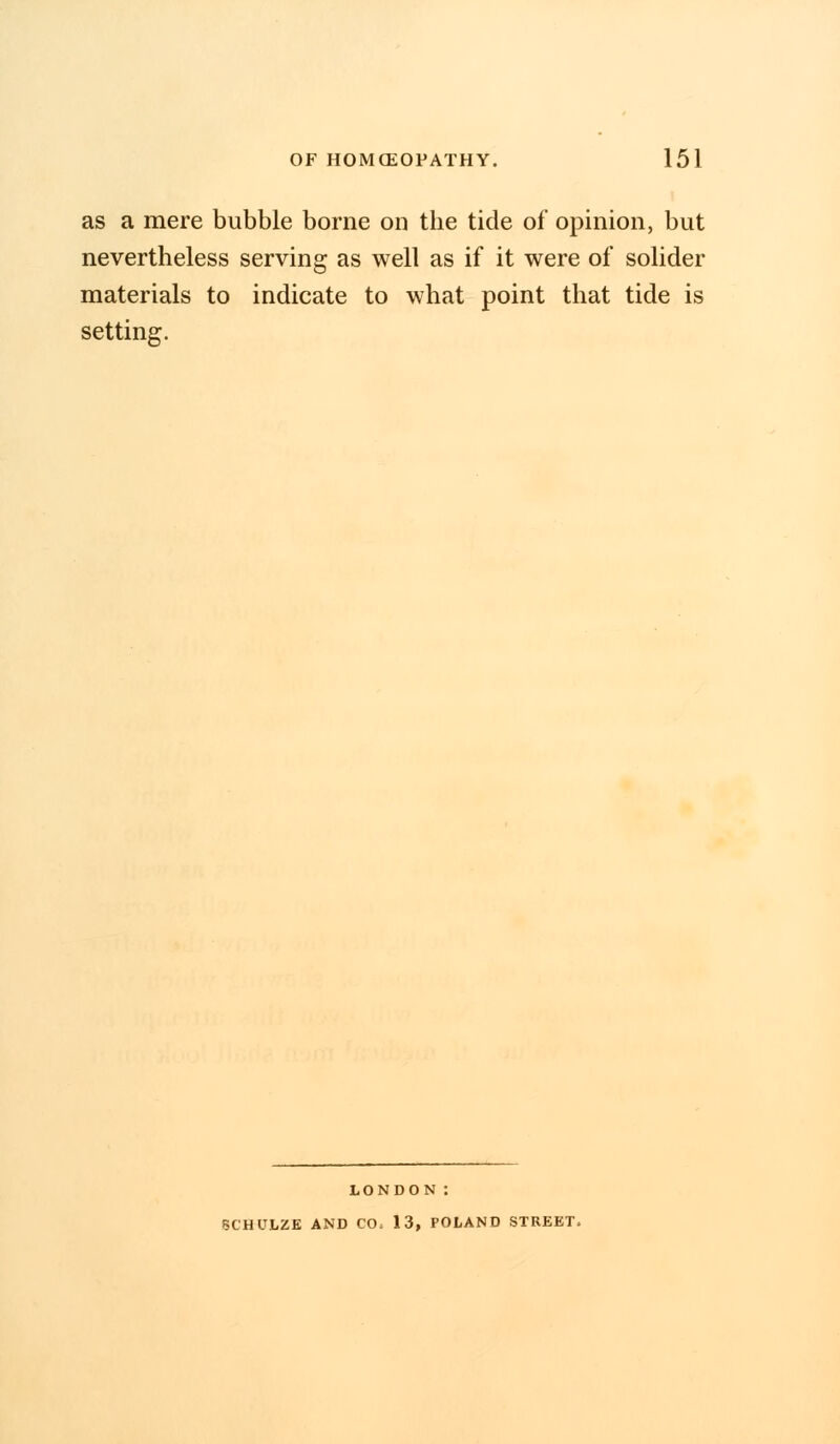 as a mere bubble borne on the tide of opinion, but nevertheless serving as well as if it were of solider materials to indicate to what point that tide is setting. LONDON : SCHULZE AND CO, 13, POLAND STREET.