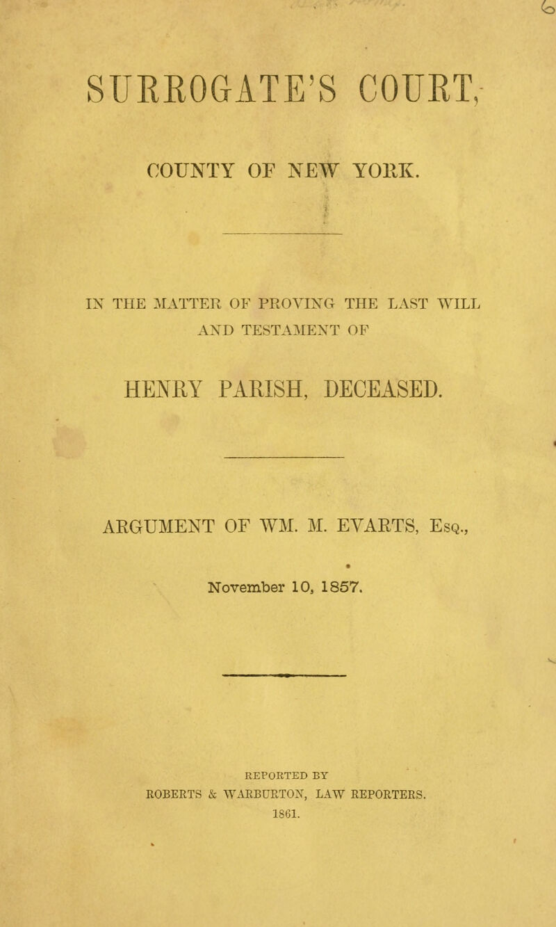 COUNTY OF NEW YORK. IN THE MATTER OF PROVING THE LAST WILL AND TESTAMENT OF HENRY PARISH, DECEASED. ARGUMENT OF WM. M. EVAETS, Esq., November 10, 1857. REPORTED BY ROBERTS & WARBURTON, LAW REPORTERS. 1861.