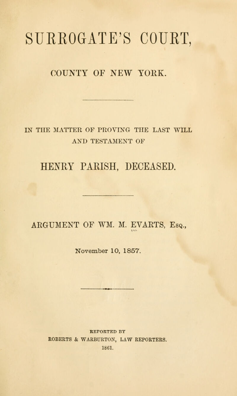 COUNTY OF NEW YOllK. IN THE MATTER OF PROVING THE LAST WILL AND TESTAMENT OF HENRY PARISH, DECEASED. ARGUMENT OF WM. M. EVARTS, Esq., November 10, 1857. REPORTED BY ROBERTS & WARBURTON, LAW REPORTERS. 1861.