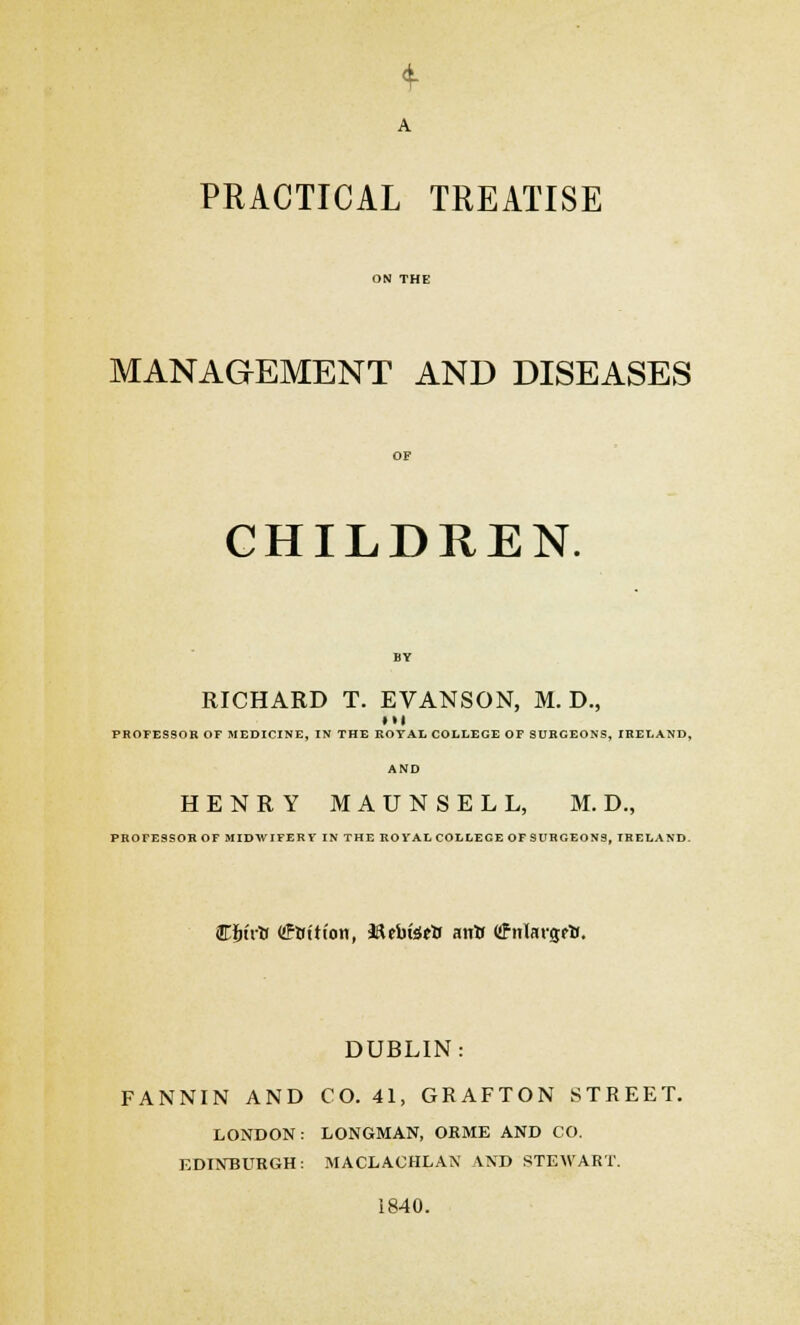 A PRACTICAL TREATISE MANAGEMENT AND DISEASES CHILDREN. RICHARD T. EVANSON, M. D., • •I PROFESSOR OF MEDICINE, IN THE ROYAL COLLEGE OF SURGEONS, IRELAND, AND HENRY MAUNSELL, M. D., PROFESSOR OF MIDWIFERY IN THE ROYAL COLLEGE OF SURGEONS, IRELAND. Cfnrtr Cfttttion, SUbfertJ airtf Cfnlargcfc. DUBLIN: FANNIN AND CO. 41, GRAFTON STREET. LONDON: LONGMAN, ORME AND CO. EDINBURGH: MACLACHLAN AND STEWART. 1840.