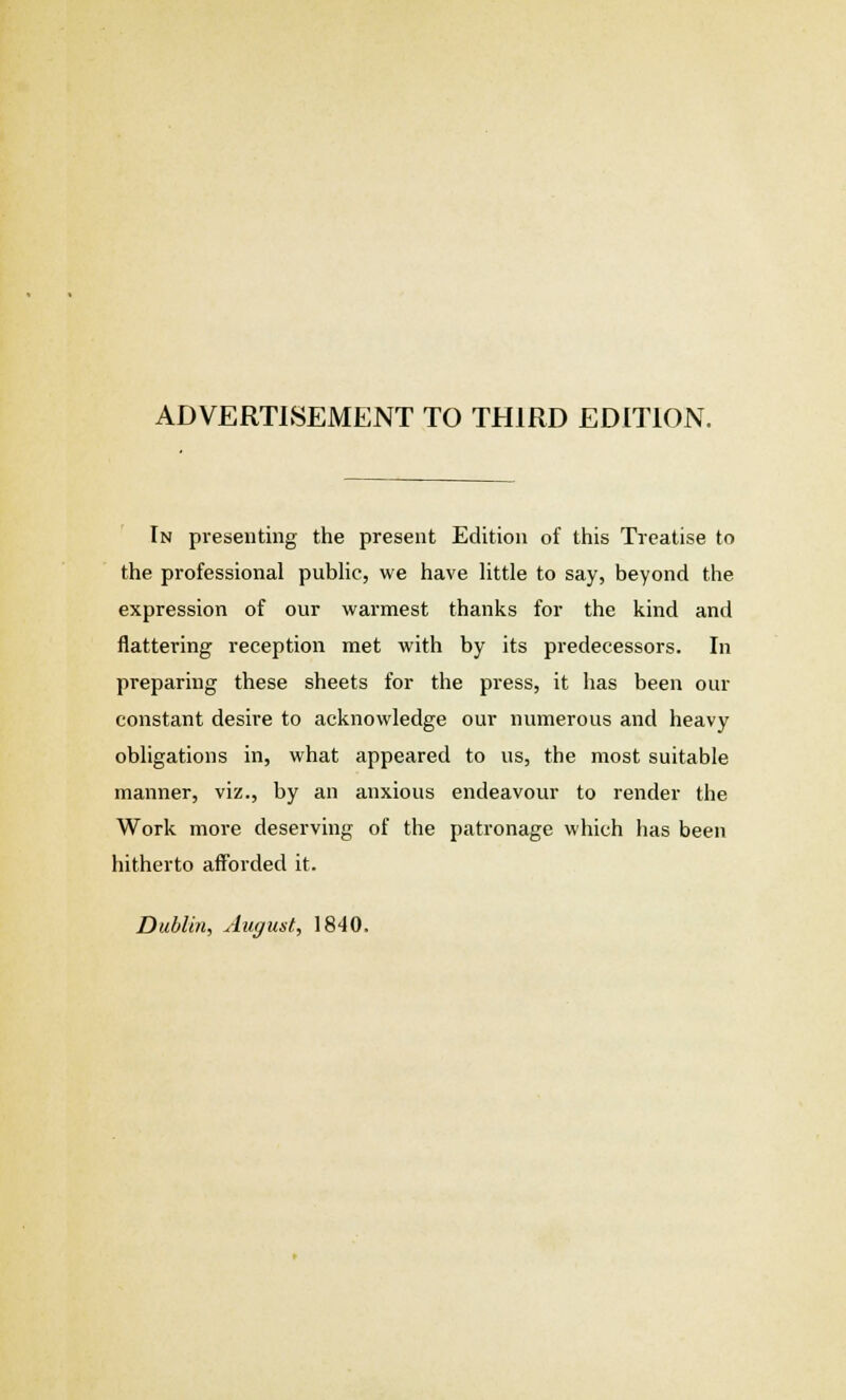 ADVERTISEMENT TO THIRD EDITION. In presenting the present Edition of this Treatise to the professional public, we have little to say, beyond the expression of our warmest thanks for the kind and flattering reception met with by its predecessors. In preparing these sheets for the press, it has been our constant desire to acknowledge our numerous and heavy obligations in, what appeared to us, the most suitable manner, viz., by an anxious endeavour to render the Work more deserving of the patronage which has been hitherto afforded it.
