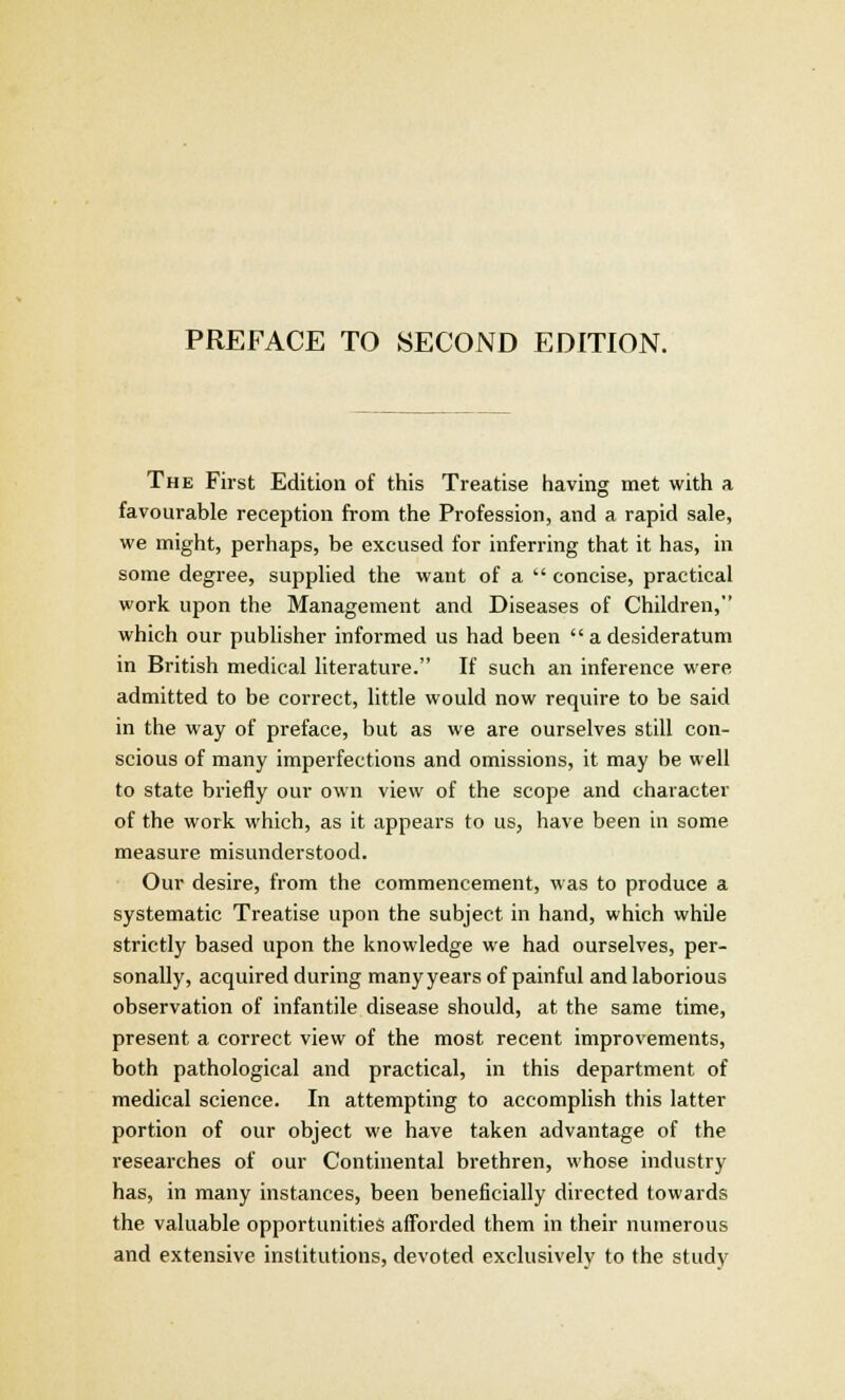 The First Edition of this Treatise having met with a favourable reception from the Profession, and a rapid sale, we might, perhaps, be excused for inferring that it has, in some degree, supplied the want of a  concise, practical work upon the Management and Diseases of Children, which our publisher informed us had been  a desideratum in British medical literature. If such an inference were admitted to be correct, little would now require to be said in the way of preface, but as we are ourselves still con- scious of many imperfections and omissions, it may be well to state briefly our own view of the scope and character of the work which, as it appears to us, have been in some measure misunderstood. Our desire, from the commencement, was to produce a systematic Treatise upon the subject in hand, which while strictly based upon the knowledge we had ourselves, per- sonally, acquired during many years of painful and laborious observation of infantile disease should, at the same time, present a correct view of the most recent improvements, both pathological and practical, in this department of medical science. In attempting to accomplish this latter portion of our object we have taken advantage of the researches of our Continental brethren, whose industry has, in many instances, been beneficially directed towards the valuable opportunities afforded them in their numerous and extensive institutions, devoted exclusively to the study