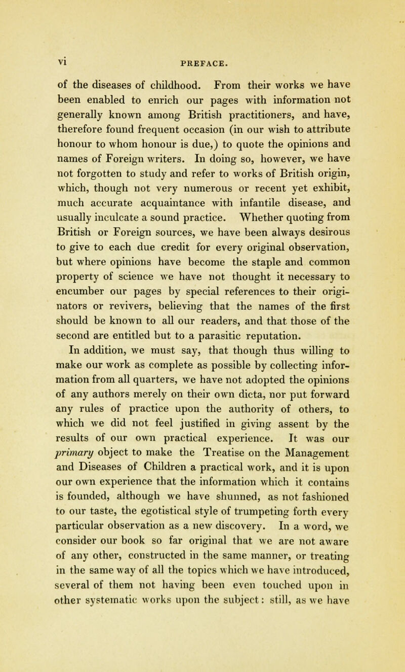 of the diseases of childhood. From their works we have been enabled to enrich our pages with information not generally known among British practitioners, and have, therefore found frequent occasion (in our wish to attribute honour to whom honour is due,) to quote the opinions and names of Foreign writers. In doing so, however, we have not forgotten to study and refer to works of British origin, which, though not very numerous or recent yet exhibit, much accurate acquaintance with infantile disease, and usually inculcate a sound practice. Whether quoting from British or Foreign sources, we have been always desirous to give to each due credit for every original observation, but where opinions have become the staple and common property of science we have not thought it necessary to encumber our pages by special references to their origi- nators or revivers, believing that the names of the first should be known to all our readers, and that those of the second are entitled but to a parasitic reputation. In addition, we must say, that though thus willing to make our work as complete as possible by collecting infor- mation from all quarters, we have not adopted the opinions of any authors merely on their own dicta, nor put forward any rules of practice upon the authority of others, to which we did not feel justified in giving assent by the results of our own practical experience. It was our primary object to make the Treatise on the Management and Diseases of Children a practical work, and it is upon our own experience that the information which it contains is founded, although we have shunned, as not fashioned to our taste, the egotistical style of trumpeting forth every particular observation as a new discovery. In a word, we consider our book so far original that we are not aware of any other, constructed in the same manner, or treating in the same way of all the topics which we have introduced, several of them not having been even touched upon in other systematic works upon the subject: still, as we have