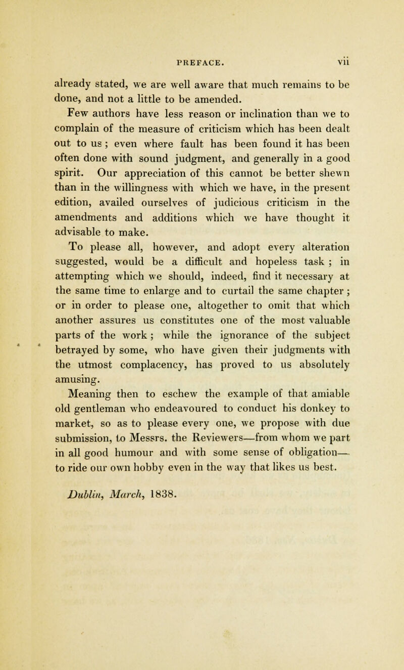 PREFACE. VU already stated, we are well aware that much remains to be done, and not a little to be amended. Few authors have less reason or inclination than we to complain of the measure of criticism which has been dealt out to us ; even where fault has been found it has been often done with sound judgment, and generally in a good spirit. Our appreciation of this cannot be better shewn than in the willingness with which we have, in the present edition, availed ourselves of judicious criticism in the amendments and additions which we have thought it advisable to make. To please all, however, and adopt every alteration suggested, would be a difficult and hopeless task ; in attempting which we should, indeed, find it necessary at the same time to enlarge and to curtail the same chapter ; or in order to please one, altogether to omit that which another assures us constitutes one of the most valuable parts of the work; while the ignorance of the subject betrayed by some, who have given their judgments with the utmost complacency, has proved to us absolutely amusing. Meaning then to eschew the example of that amiable old gentleman who endeavoured to conduct his donkey to market, so as to please every one, we propose with due submission, to Messrs. the Reviewers—from whom we part in all good humour and with some sense of obligation— to ride our own hobby even in the way that likes us best. Dublin, March, 1838.