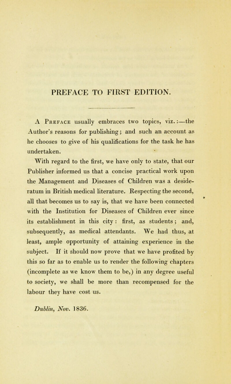 A Preface usually embraces two topics, viz.:—the Author's reasons for publishing; and such an account as he chooses to give of his qualifications for the task he has undertaken. With regard to the first, we have only to state, that our Publisher informed us that a concise practical work upon the Management and Diseases of Children was a deside- ratum in British medical literature. Respecting the second, all that becomes us to say is, that we have been connected with the Institution for Diseases of Children ever since its establishment in this city: first, as students; and, subsequently, as medical attendants. We had thus, at least, ample opportunity of attaining experience in the subject. If it should now prove that we have profited by this so far as to enable us to render the following chapters (incomplete as we know them to be,) in any degree useful to society, we shall be more than recompensed for the labour they have cost us. Dublin, Nov. 1836.