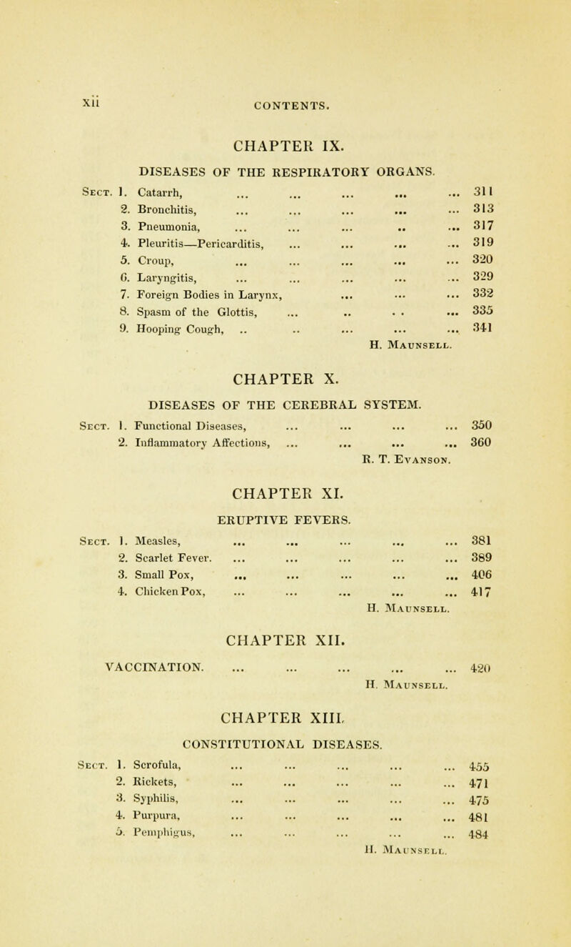 CHAPTER IX. DISEASES OF THE RESPIRATORY ORGANS. Sect. 1. Catarrh, ... ... ... ... ... 311 2. Bronchitis, ... ... ... ... ... 313 3. Pneumonia, ... ... ... .. ... 317 4. Pleuritis—Pericarditis, ... ... ... ... 319 5. Croup, ... ... ... ... ... 320 C. Laryngitis, ... ... ... ... ... 329 7. Foreign Bodies in Larynx, ... ... ... 332 8. Spasm of the Glottis, ... .. . . ... 335 9. Hooping- Cough, .. .. ... ... ... 341 H. Maunsell. CHAPTER X. DISEASES OF THE CEREBRAL SYSTEM. Sect. I. Functional Diseases, ... ... ... ... 350 2. Inflammatory Affections, ... ... ... ... 360 R. T. Evanson. CHAPTER XI. ERUPTIVE FEVERS. Sect. 1. Measles, ... ... ... ... ... 381 2. Scarlet Fever. ... ... ... ... ... 389 3. Small Pox, ... ... ... ... ... 406 4. ChickenPox, ... ... ... ... ... 417 H. Maunsell. CHAPTER XII. VACCINATION. ... ... ... ... ... 420 H. Maunsell. CHAPTER XIII. CONSTITUTIONAL DISEASES. Sect. 1. Scrofula, ... ... ... ... ... 4.55 2. Rickets, ... ... ... ... ... 4.71 3. Syphilis, ... ... ... ... ... 4.75 4. Purpura, ... ... ... ... ... 481 5. Pemphigus, ... ... ... ... ... 4.84 11. Maunsell.