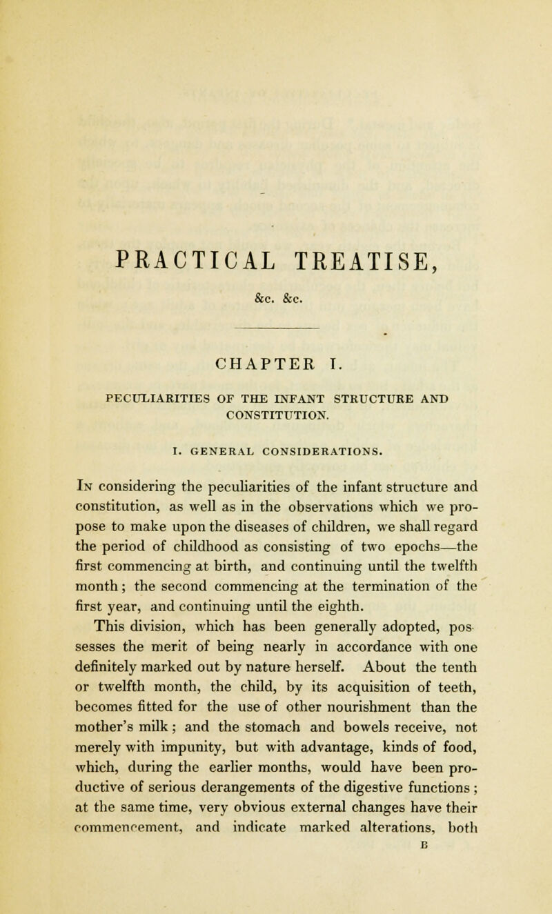 PRACTICAL TREATISE, &c. &c. CHAPTER I. PECULIARITIES OF THE INFANT STRUCTURE AND CONSTITUTION. I. GENERAL CONSIDERATIONS. In considering the peculiarities of the infant structure and constitution, as well as in the observations which we pro- pose to make upon the diseases of children, we shall regard the period of childhood as consisting of two epochs—the first commencing at birth, and continuing until the twelfth month; the second commencing at the termination of the first year, and continuing until the eighth. This division, which has been generally adopted, pos sesses the merit of being nearly in accordance with one definitely marked out by nature herself. About the tenth or twelfth month, the child, by its acquisition of teeth, becomes fitted for the use of other nourishment than the mother's milk; and the stomach and bowels receive, not merely with impunity, but with advantage, kinds of food, which, during the earlier months, would have been pro- ductive of serious derangements of the digestive functions ; at the same time, very obvious external changes have their commencement, and indicate marked alterations, both B