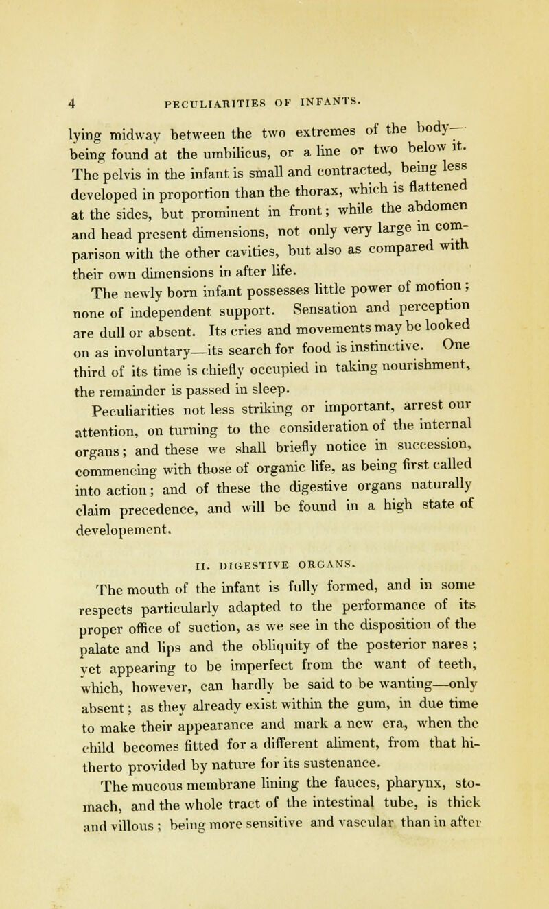 lying midway between the two extremes of the body- being found at the umbilicus, or a line or two below it. The pelvis in the infant is small and contracted, being less developed in proportion than the thorax, which is flattened at the sides, but prominent in front; while the abdomen and head present dimensions, not only very large in com- parison with the other cavities, but also as compared with their own dimensions in after life. The newly born infant possesses little power of motion; none of independent support. Sensation and perception are dull or absent. Its cries and movements may be looked on as involuntary—its search for food is instinctive. One third of its time is chiefly occupied in taking nourishment, the remainder is passed in sleep. Peculiarities not less striking or important, arrest our attention, on turning to the consideration of the internal organs; and these we shall briefly notice in succession, commencing with those of organic life, as being first called into action; and of these the digestive organs naturally claim precedence, and will be found in a high state of developement. II. DIGESTIVE ORGANS. The mouth of the infant is fully formed, and in some respects particularly adapted to the performance of its proper office of suction, as we see in the disposition of the palate and lips and the obliquity of the posterior nares ; yet appearing to be imperfect from the want of teeth, which, however, can hardly be said to be wanting—only absent; as they already exist within the gum, in due time to make their appearance and mark a new era, when the child becomes fitted for a different aliment, from that hi- therto provided by nature for its sustenance. The mucous membrane lining the fauces, pharynx, sto- mach, and the whole tract of the intestinal tube, is thick and villous ; being more sensitive and vascular than in after
