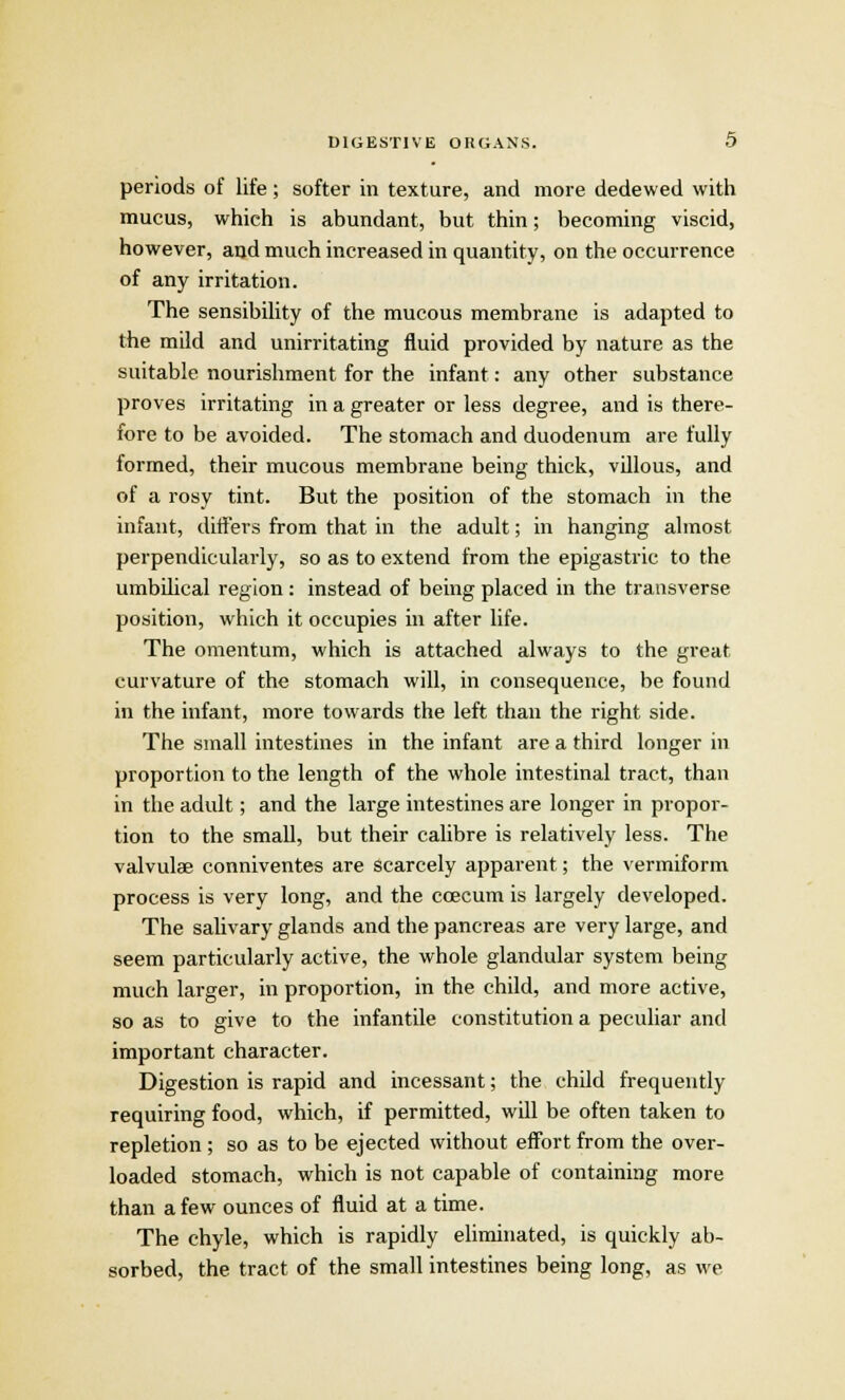 periods of life; softer in texture, and more dedewed with mucus, which is abundant, but thin; becoming viscid, however, and much increased in quantity, on the occurrence of any irritation. The sensibility of the mucous membrane is adapted to the mild and unirritating fluid provided by nature as the suitable nourishment for the infant: any other substance proves irritating in a greater or less degree, and is there- fore to be avoided. The stomach and duodenum are fully formed, their mucous membrane being thick, villous, and of a rosy tint. But the position of the stomach in the infant, differs from that in the adult; in hanging almost perpendicularly, so as to extend from the epigastric to the umbilical region: instead of being placed in the transverse position, which it occupies in after life. The omentum, which is attached always to the great curvature of the stomach will, in consequence, be found in the infant, more towards the left than the right side. The small intestines in the infant are a third longer in proportion to the length of the whole intestinal tract, than in the adult; and the large intestines are longer in propor- tion to the small, but their calibre is relatively less. The valvulae conniventes are scarcely apparent; the vermiform process is very long, and the ccecum is largely developed. The salivary glands and the pancreas are very large, and seem particularly active, the whole glandular system being much larger, in proportion, in the child, and more active, so as to give to the infantile constitution a peculiar and important character. Digestion is rapid and incessant; the child frequently requiring food, which, if permitted, will be often taken to repletion; so as to be ejected without effort from the over- loaded stomach, which is not capable of containing more than a few ounces of fluid at a time. The chyle, which is rapidly eliminated, is quickly ab- sorbed, the tract of the small intestines being long, as we
