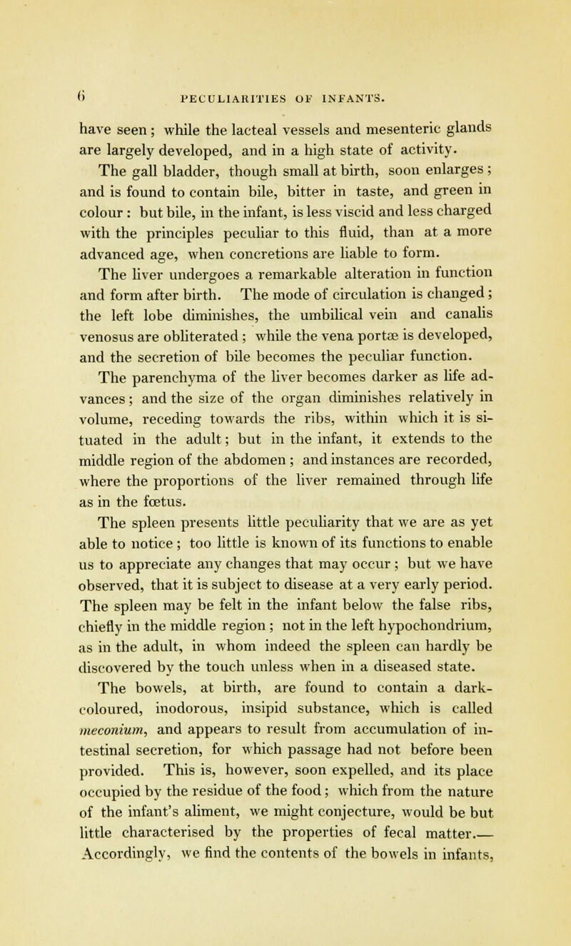 have seen; while the lacteal vessels and mesenteric glands are largely developed, and in a high state of activity. The gall bladder, though small at birth, soon enlarges ; and is found to contain bile, bitter in taste, and green in colour: but bile, in the infant, is less viscid and less charged with the principles peculiar to this fluid, than at a more advanced age, when concretions are liable to form. The liver undergoes a remarkable alteration in function and form after birth. The mode of circulation is changed; the left lobe diminishes, the umbilical vein and canalis venosus are obliterated; while the vena portae is developed, and the secretion of bile becomes the peculiar function. The parenchyma of the liver becomes darker as life ad- vances ; and the size of the organ diminishes relatively in volume, receding towards the ribs, within which it is si- tuated in the adult; but in the infant, it extends to the middle region of the abdomen ; and instances are recorded, where the proportions of the liver remained through life as in the foetus. The spleen presents little peculiarity that we are as yet able to notice ; too little is known of its functions to enable us to appreciate any changes that may occur ; but we have observed, that it is subject to disease at a very early period. The spleen may be felt in the infant below the false ribs, chiefly in the middle region; not in the left hypochondrium, as in the adult, in whom indeed the spleen can hardly be discovered by the touch unless when in a diseased state. The bowels, at birth, are found to contain a dark- coloured, inodorous, insipid substance, which is called meconium, and appears to result from accumulation of in- testinal secretion, for which passage had not before been provided. This is, however, soon expelled, and its place occupied by the residue of the food; which from the nature of the infant's aliment, we might conjecture, would be but little characterised by the properties of fecal matter.— Accordingly, we find the contents of the bowels in infants,