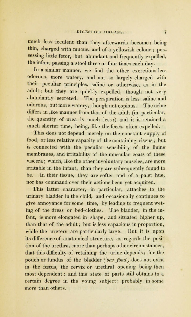 much less feculent than they afterwards become; being thin, charged with mucus, and of a yellowish colour ; pos- sessing little fetor, but abundant and frequently expelled, the infant passing a stool three or four times each day. In a similar manner, we find the other excretions less odorous, more watery, and not so largely charged with their peculiar principles, saline or otherwise, as in the adult; but they are quickly expelled, though not very abundantly secreted. The perspiration is less saline and odorous, but more watery, though not copious. The urine differs in like manner from that of the adult (in particular, the quantity of urea is much less;) and it is retained a much shorter time, being, like the feces, often expelled. This does not depend merely on the constant supply of food, or less relative capacity of the containing viscus ; but is connected with the peculiar sensibility of the lining membranes, and irritability of the muscular coats of these viscera; which, like the other involuntary muscles, are more irritable in the infant, than they are subsequently found to be. In their tissue, they are softer and of a paler hue, nor has command over their actions been yet acquired. This latter character, in particular, attaches to the urinary bladder in the child, and occasionally continues to give annoyance for some time, by leading to frequent wet- ing of the dress or bed-clothes. The bladder, in the in- fant, is more elongated in shape, and situated higher up, than that of the adult; but is less capacious in proportion, while the ureters are particularly large. But it is upon its difference of anatomical structure, as regards the posi- tion of the urethra, more than perhaps other circumstances, that this difficulty of retaining the urine depends ; for the pouch or fundus of the bladder (bas fond) does not exist in the foetus, the cervix or urethral opening being then most dependent; and this state of parts still obtains to a certain degree in the young subject; probably in some more than others.