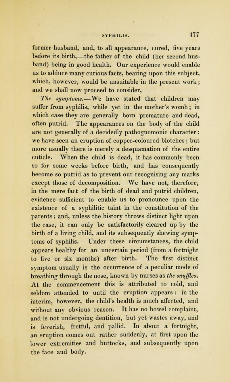 former husband, and, to all appearance, cured, five years before its birth,—the father of the child (her second hus- band) being in good health. Our experience would enable us to adduce many curious facts, bearing upon this subject, which, however, would be unsuitable in the present work; and we shall now proceed to consider, The symptoms We have stated that children may suffer from syphilis, while yet in the mother's womb; in which case they are generally born premature and dead, often putrid. The appearances on the body of the child are not generally of a decidedly pathognomonic character : we have seen an eruption of copper-coloured blotches; but more usually there is merely a desquamation of the entire cuticle. When the child is dead, it has commonly been so for some weeks before birth, and has consequently become so putrid as to prevent our recognising any marks except those of decomposition. We have not, therefore, in the mere fact of the birth of dead and putrid children, evidence sufficient to enable us to pronounce upon the existence of a syphilitic taint in the constitution of the parents; and, unless the history throws distinct light upon the case, it can only be satisfactorily cleared up by the birth of a living child, and its subsequently shewing symp- toms of syphilis. Under these circumstances, the child appears healthy for an uncertain period (from a fortnight to five or six months) after birth. The first distinct symptom usually is the occurrence of a peculiar mode of breathing through the nose, known by nurses as the snuffles. At the commencement this is attributed to cold, and seldom attended to until the eruption appears : in the interim, however, the child's health is much affected, and without any obvious reason. It has no bowel complaint, and is not undergoing dentition, but yet wastes away, and is feverish, fretful, and pallid. In about a fortnight, an eruption comes out rather suddenly, at first upon the lower extremities and buttocks, and subsequently upon the face and body.