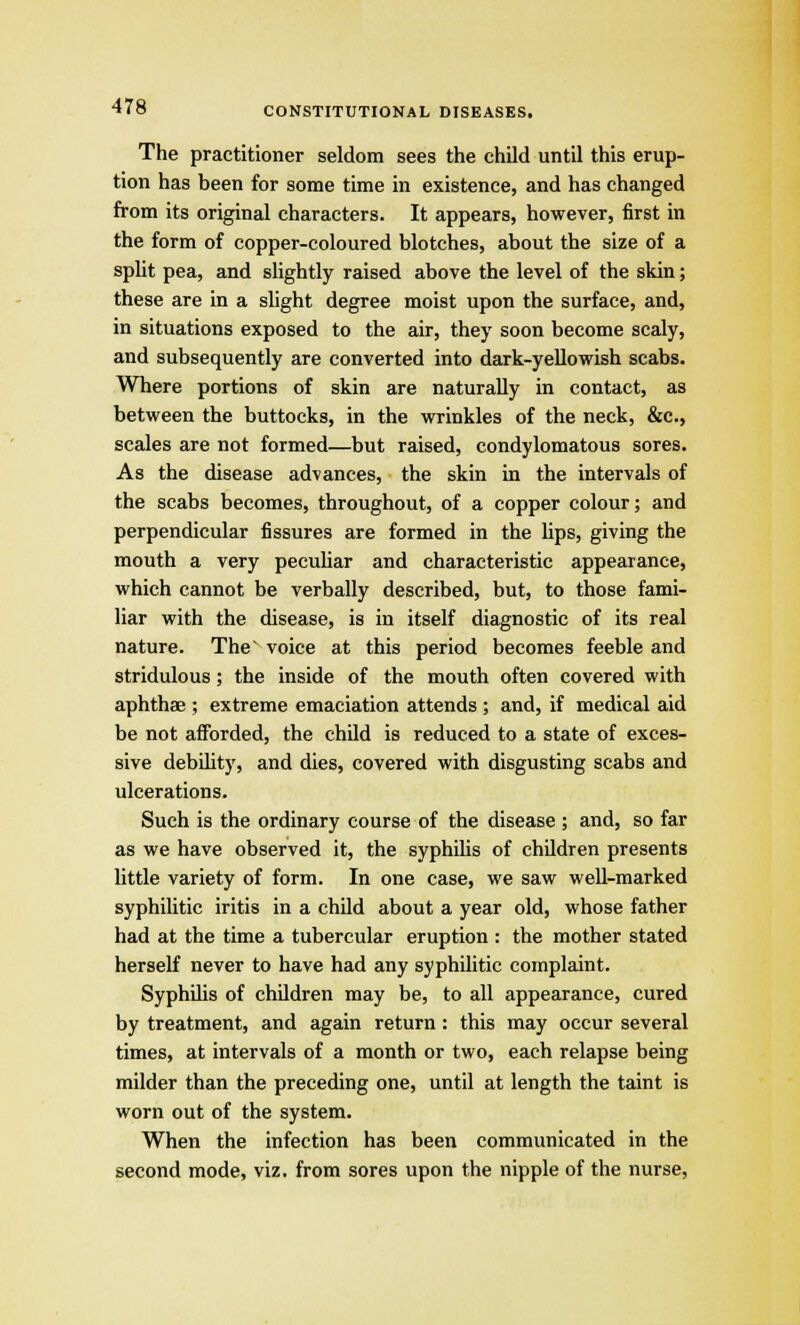 The practitioner seldom sees the child until this erup- tion has been for some time in existence, and has changed from its original characters. It appears, however, first in the form of copper-coloured blotches, about the size of a split pea, and slightly raised above the level of the skin; these are in a slight degree moist upon the surface, and, in situations exposed to the air, they soon become scaly, and subsequently are converted into dark-yellowish scabs. Where portions of skin are naturally in contact, as between the buttocks, in the wrinkles of the neck, &c, scales are not formed—but raised, condylomatous sores. As the disease advances, the skin in the intervals of the scabs becomes, throughout, of a copper colour; and perpendicular fissures are formed in the lips, giving the mouth a very peculiar and characteristic appearance, which cannot be verbally described, but, to those fami- liar with the disease, is in itself diagnostic of its real nature. The voice at this period becomes feeble and stridulous; the inside of the mouth often covered with aphthae ; extreme emaciation attends ; and, if medical aid be not afforded, the child is reduced to a state of exces- sive debility, and dies, covered with disgusting scabs and ulcerations. Such is the ordinary course of the disease ; and, so far as we have observed it, the syphilis of children presents little variety of form. In one case, we saw well-marked syphilitic iritis in a child about a year old, whose father had at the time a tubercular eruption : the mother stated herself never to have had any syphilitic complaint. Syphilis of children may be, to all appearance, cured by treatment, and again return: this may occur several times, at intervals of a month or two, each relapse being milder than the preceding one, until at length the taint is worn out of the system. When the infection has been communicated in the second mode, viz. from sores upon the nipple of the nurse,