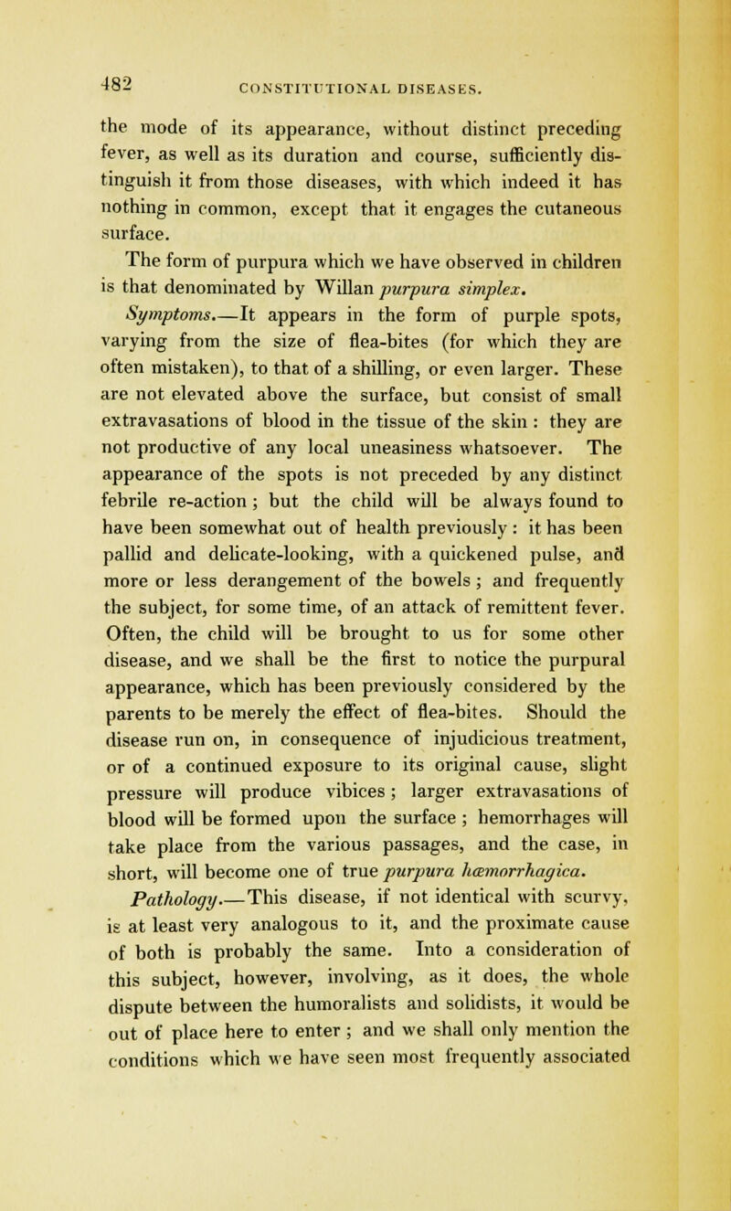 the mode of its appearance, without distinct preceding fever, as well as its duration and course, sufficiently dis- tinguish it from those diseases, with which indeed it has nothing in common, except that it engages the cutaneous surface. The form of purpura which we have observed in children is that denominated by Willan purpura simplex. Symptoms.—It appears in the form of purple spots, varying from the size of flea-bites (for which they are often mistaken), to that of a shilling, or even larger. These are not elevated above the surface, but consist of small extravasations of blood in the tissue of the skin : they are not productive of any local uneasiness whatsoever. The appearance of the spots is not preceded by any distinct febrile re-action ; but the child will be always found to have been somewhat out of health previously : it has been pallid and delicate-looking, with a quickened pulse, and more or less derangement of the bowels; and frequently the subject, for some time, of an attack of remittent fever. Often, the child will be brought to us for some other disease, and we shall be the first to notice the purpural appearance, which has been previously considered by the parents to be merely the effect of flea-bites. Should the disease run on, in consequence of injudicious treatment, or of a continued exposure to its original cause, slight pressure will produce vibices; larger extravasations of blood will be formed upon the surface ; hemorrhages will take place from the various passages, and the case, in short, will become one of true purpura hemorrhagica. Pathology This disease, if not identical with scurvy, is at least very analogous to it, and the proximate cause of both is probably the same. Into a consideration of this subject, however, involving, as it does, the whole dispute between the humoralists and solidists, it would be out of place here to enter; and we shall only mention the conditions which we have seen most frequently associated
