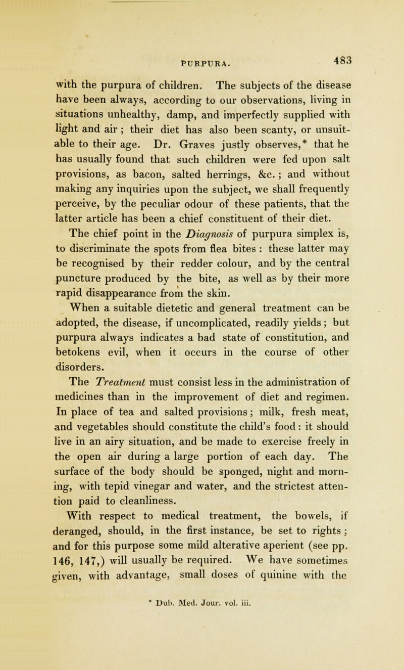 with the purpura of children. The subjects of the disease have been always, according to our observations, living in situations unhealthy, damp, and imperfectly supplied with light and air ; their diet has also been scanty, or unsuit- able to their age. Dr. Graves justly observes,* that he has usually found that such children were fed upon salt provisions, as bacon, salted herrings, &c.; and without making any inquiries upon the subject, we shall frequently perceive, by the peculiar odour of these patients, that the latter article has been a chief constituent of their diet. The chief point in the Diagnosis of purpura simplex is, to discriminate the spots from flea bites : these latter may be recognised by their redder colour, and by the central puncture produced by the bite, as well as by their more rapid disappearance from the skin. When a suitable dietetic and general treatment can be adopted, the disease, if uncomplicated, readily yields; but purpura always indicates a bad state of constitution, and betokens evil, when it occurs in the course of other disorders. The Treatment must consist less in the administration of medicines than in the improvement of diet and regimen. In place of tea and salted provisions; milk, fresh meat, and vegetables should constitute the child's food: it should live in an airy situation, and be made to exercise freely in the open air during a large portion of each day. The surface of the body should be sponged, night and morn- ing, with tepid vinegar and water, and the strictest atten- tion paid to cleanliness. With respect to medical treatment, the bowels, if deranged, should, in the first instance, be set to rights ; and for this purpose some mild alterative aperient (see pp. 146, 147,) will usually be required. We have sometimes given, with advantage, small doses of quinine with the * Dub. Med. Jour. vol. iii.