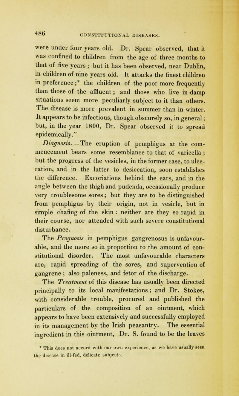 CONSTITUTIONAL DISEASES. were under four years old. Dr. Spear observed, that it was confined to children from the age of three months to that of five years ; but it has been observed, near Dublin, in children of nine years old. It attacks the finest children in preference ;* the children of the poor more frequently than those of the affluent; and those who live in damp situations seem more peculiarly subject to it than others. The disease is more prevalent in summer than in winter. It appears to be infectious, though obscurely so, in general; but, in the year 1800, Dr. Spear observed it to spread epidemically. Diagnosis—The eruption of pemphigus at the com- mencement bears some resemblance to that of varicella ; but the progress of the vesicles, in the former case, to ulce- ration, and in the latter to desiccation, soon establishes the difference. Excoriations behind the ears, and in the angle between the thigh and pudenda, occasionally produce very troublesome sores; but they are to be distinguished from pemphigus by their origin, not in vesicle, but in simple chafing of the skin : neither are they so rapid in their course, nor attended with such severe constitutional disturbance. The Prognosis in pemphigus gangrenosus is unfavour- able, and the more so in proportion to the amount of con- stitutional disorder. The most unfavourable characters are, rapid spreading of the sores, and supervention of gangrene ; also paleness, and fetor of the discharge. The Treatment of this disease has usually been directed principally to its local manifestations; and Dr. Stokes, with considerable trouble, procured and published the particulars of the composition of an ointment, which appears to have been extensively and successfully employed in its management by the Irish peasantry. The essential ingredient in this ointment, Dr. S. found to be the leaves * This does not accord with our own experience, as we have usually seen the disease in ill-fed, delicate subjects.