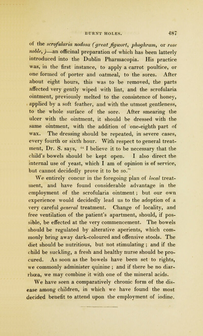 ot the scrofuluria nodosa (great Jiff wort, phoghram, or rose noble,)—an officinal preparation of which has been latterly introduced into the Dublin Pharmacopia. His practice was, in the first instance, to apply a carrot poultice, or one formed of porter and oatmeal, to the sores. After about eight hours, this was to be removed, the parts affected very gently wiped with lint, and the scrofularia ointment, previously melted to the consistence of honey, applied by a soft feather, and with the utmost gentleness, to the whole surface of the sore. After smearing the ulcer with the ointment, it should be dressed with the same ointment, with the addition of one-eighth part of wax. The dressing should be repeated, in severe cases, every fourth or sixth hour. With respect to general treat- ment, Dr. S. says,  I believe it to be necessary that the child's bowels should be kept open. I also direct the internal use of yeast, which I am of opinion is of service, but cannot decidedly prove it to be so. We entirely concur in the foregoing plan of local treat- ment, and have found considerable advantage in the employment of the scrofularia ointment; but our own experience would decidedly lead us to the adoption of a very careful general treatment. Change of locality, and free ventilation of the patient's apartment, should, if pos- sible, be effected at the very commencement. The bowels should be regulated by alterative aperients, which com- monly bring away dark-coloured and offensive stools. The diet should be nutritious, but not stimulating ; and if the child be suckling, a fresh and healthy nurse should be pro- cured. As soon as the bowels have been set to rights, we commonly administer quinine ; and if there be no diar- rhoea, we may combine it with one of the mineral acids. We have seen a comparatively chronic form of the dis- ease among children, in which we have found the most decided benefit to attend upon the employment of iodine.