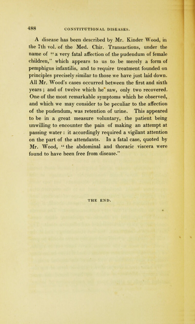 A disease has been described by Mr. Kinder Wood, in the 7th vol. of the Med. Chir. Transactions, under the name of  a very fatal affection of the pudendum of female children, which appears to us to be merely a form of pemphigus infantilis, and to require treatment founded on principles precisely similar to those we have just laid down. All Mr. Wood's cases occurred between the first and sixth years ; and of twelve which he' saw, only two recovered. One of the most remarkable symptoms which he observed, and which we may consider to be peculiar to the affection of the pudendum, was retention of urine. This appeared to be in a great measure voluntary, the patient being unwilling to encounter the pain of making an attempt at passing water : it accordingly required a vigilant attention on the part of the attendants. In a fatal case, quoted by Mr. Wood,  the abdominal and thoracic viscera were found to have been free from disease. THE END.