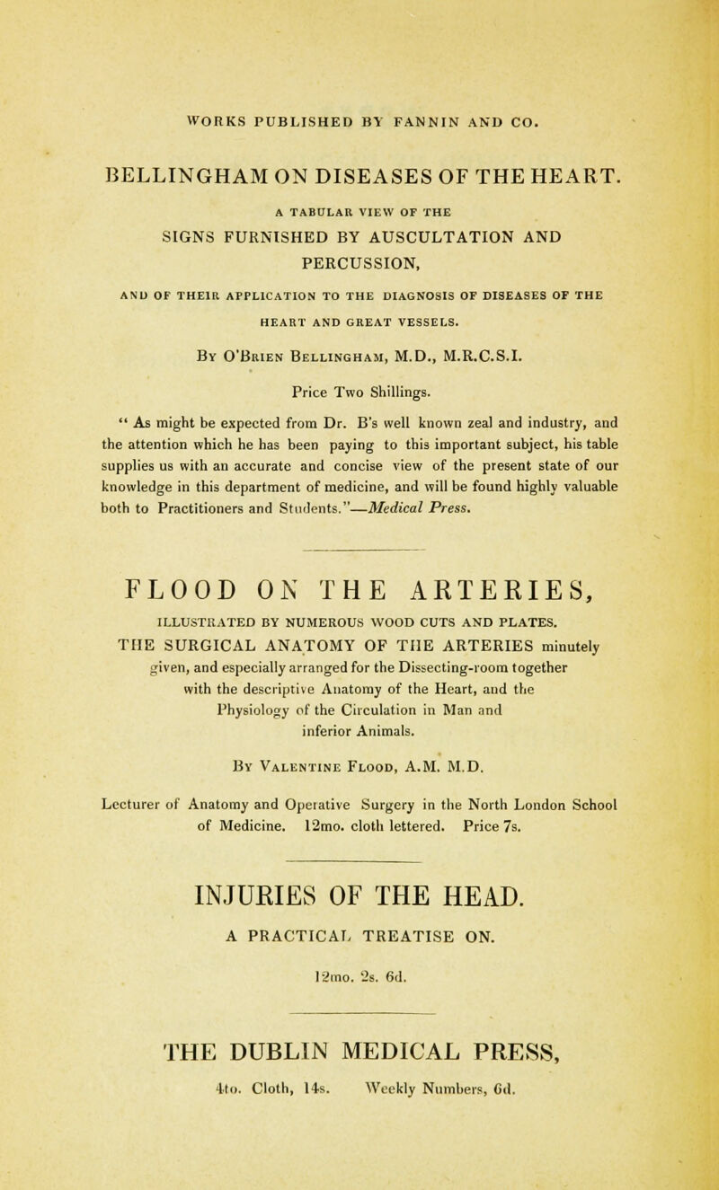 WORKS PUBLISHED BY FANNIN AND CO. BELLINGHAM ON DISEASES OF THE HEART. A TABULAR VIEW OF THE SIGNS FURNISHED BY AUSCULTATION AND PERCUSSION, AND OF THEIR APPLICATION TO THE DIAGNOSIS OF DISEASES OF THE HEART AND GREAT VESSELS. By O'Brien Bellingham, M.D., M.R.C.S.I. Price Two Shillings.  As might be expected from Dr. B's well known zeal and industry, and the attention which he has been paying to this important subject, his table supplies us with an accurate and concise view of the present state of our knowledge in this department of medicine, and will be found highly valuable both to Practitioners and Students.—Medical Press. FLOOD ON THE ARTERIES, ILLUSTRATED BY NUMEROUS WOOD CUTS AND PLATES. THE SURGICAL ANATOMY OF THE ARTERIES minutely given, and especially arranged for the Dissecting-room together with the descriptive Anatomy of the Heart, and the Physiology of the Circulation in Man and inferior Animals. By Valentine Flood, A.M. M.D. Lecturer of Anatomy and Opeiative Surgery in the North London School of Medicine. 12mo. cloth lettered. Price 7s. INJURIES OF THE HEAD. A PRACTICAL TREATISE ON. 12mo. 2s. 6d. THE DUBLIN MEDICAL PRESS, 4to. Cloth, 14s. Weekly Numbers, Cd.