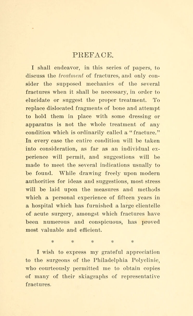 PREFACE. I shall endeavor, in this series of papers, to discuss the treatment of fractures, and only con- sider the supposed mechanics of the several fractures when it shall be necessary, in order to elucidate or suggest the proper treatment. To replace dislocated fragments of bone and attempt to hold them in place with some dressing or apparatus is not the whole treatment of any condition which is ordinarily called a fracture. In every case the entire condition will be taken into consideration, as far as an individual ex- perience will permit, and suggestions will be made to meet the several indications usually to be found. While drawing freely upon modern authorities for ideas and suggestions, most stress will be laid upon the measures and methods which a personal experience of fifteen years in a hospital which has furnished a large clientelle of acute surgery, amongst which fractures have been numerous and conspicuous, has proved most valuable and efficient. I wish to express my grateful appreciation to the surgeons of the Philadelphia Polyclinic, who courteously permitted me to obtain copies of many of their skiagraphs of representative fractures.