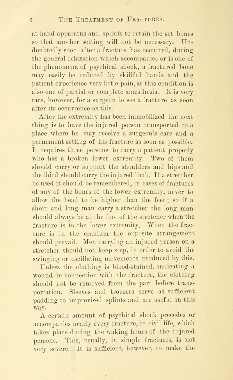at hand apparatus and splints to retain the set hones so that another setting will not he necessary. Un- doubtedly soon after a fracture has occurred, during the general relaxation which accompanies or is one of the phenomena of psychical shock, a fractured bone may easily be reduced by skillful hands and the patient experience very little pain, as this condition is also one of partial or complete anaesthesia. It is very rare, however, for a surgeon to see a fracture as soon after its occurrence as this. After the extremity has been immobilized the next thing is to have the injured person transported to a place where he may receive a surgeon's care and a permanent setting of his fracture as soon as possible. It requires three persons to carry a patient properly who has a broken lower extremity. Two of them should carry or support the shoulders and hips and the third should carry the injured limb. If a stretcher be used it should be remembered, in cases of fractures of any of the bones of the lower extremity, never to allow the head to be higher than the feet; so if a short and long man carry a stretcher the long man should always be at the foot of the stretcher when the fracture is in the lower extremity. When the frac- ture is in the cranium the opposite arrangement should prevail. Men carrying an injured person on a stretcher should not keep step, in order to avoid the swinging or oscillating movements produced by this. Unless the clothing is blood-stained, indicating a wound in connection with the fracture, the clothing should not be removed from the part before trans- portation. Sleeves and trousers serve as sufficient padding to improvised splints and are useful in this way. A certain amount of psychical shock precedes or accompanies nearly every fracture, in civil life, which takes place during the waking hours of the injured persons. This, usually, in simple fractures, is not very severe. It is sufficient, however, to make the