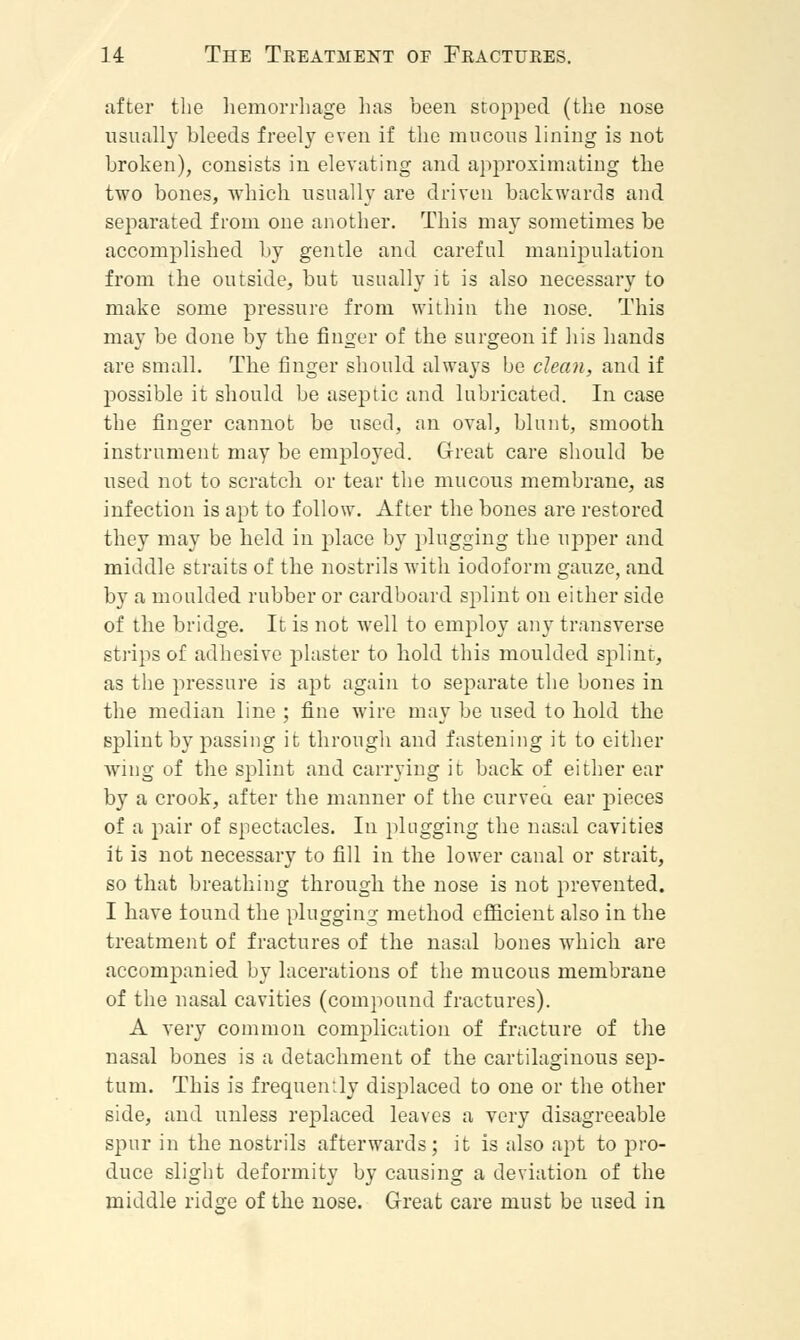 after the hemorrhage has been stopped (the nose usually bleeds freely even if the mucous lining is not broken), consists in elevating and approximating the two bones, which usually are driven backwards and separated from one another. This may sometimes be accomplished by gentle and careful manipulation from the outside, but usually it is also necessary to make some pressure from within the nose. This may be done by the finger of the surgeon if his hands are small. The finger should always be clean, and if possible it should be aseptic and lubricated. In case the finger cannot be used, an oval, blunt, smooth instrument may be employed. Great care should be used not to scratch or tear the mucous membrane, as infection is apt to follow. After the bones are restored they may be held in place by plugging the upper and middle straits of the nostrils with iodoform gauze, and by a moulded rubber or cardboard splint on either side of the bridge. It is not well to employ any transverse strips of adhesive plaster to hold this moulded splint, as the pressure is apt again to separate the bones in the median line ; fine wire may be used to hold the splint by passing it through and fastening it to either wing of the splint and carrying it back of either ear by a crook, after the manner of the curved ear pieces of a pair of spectacles. In plugging the nasal cavities it is not necessary to fill in the lower canal or strait, so that breathing through the nose is not prevented. I have tound the plugging method efficient also in the treatment of fractures of the nasal bones which are accompanied by lacerations of the mucous membrane of the nasal cavities (compound fractures). A very common complication of fracture of the nasal bones is a detachment of the cartilaginous sep- tum. This is frequently displaced to one or the other side, and unless replaced leaves a very disagreeable spur in the nostrils afterwards; it is also apt to pro- duce slight deformity by causing a deviation of the middle ridge of the nose. Great care must be used in