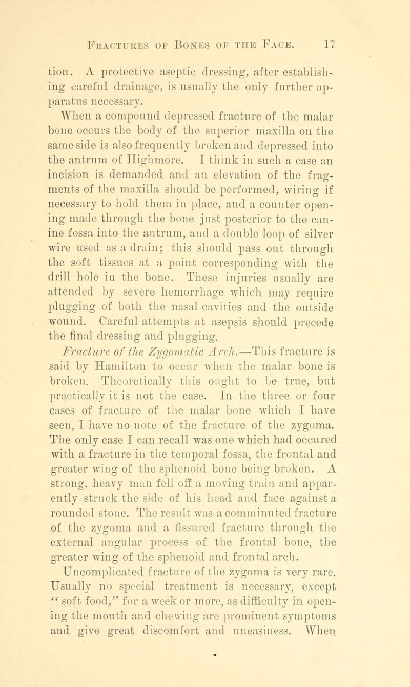 tion. A protective aseptic dressing, after establish- ing careful drainage, is usually the only further ap- paratus necessary. When a compound depressed fracture of the malar bone occurs the body of the superior maxilla on the same side is also frequently broken and depressed into the antrum of Highmore. I think in such a case an incision is demanded and an elevation of the frag- ments of the maxilla should be performed, wiring if necessary to hold them in place, and a counter open- ing made through the bone just posterior to the can- ine fossa into the antrum, and a double loop of silver wire used as a drain; this should pass out through the soft tissues at a point corresponding with the drill hole in the bone. These injuries usually are attended by severe hemorrhage Avhich may require plugging of both the nasal cavities and the outside wound. Careful attempts at asepsis should precede the final dressing and plugging. Fracture of the Zygomatic Arch.—This fracture is said by Hamilton to occur when the malar bone is broken. Theoretically this ought to be true, but practically it is not the case. In the three or four cases of fracture of the malar bone which I have seen, I have no note of the fracture of the zygoma. The only case I can recall was one which had occured with a fracture in the temporal fossa, the frontal and greater wing of the sphenoid bone being broken. A strong, heavy man fell off a moving train and appar- ently struck the side of his head and face against a rounded stone. The result was a comminuted fracture of the zygoma and a fissured fracture through the external angular process of the frontal bone, the greater wing of the sphenoid and frontal arch. Uncomplicated fracture of the zygoma is very rare. Usually no special treatment is necessary, except  soft food, for a week or more, as difficulty in open- ing the mouth and chewing are prominent symptoms and give great discomfort and uneasiness. When