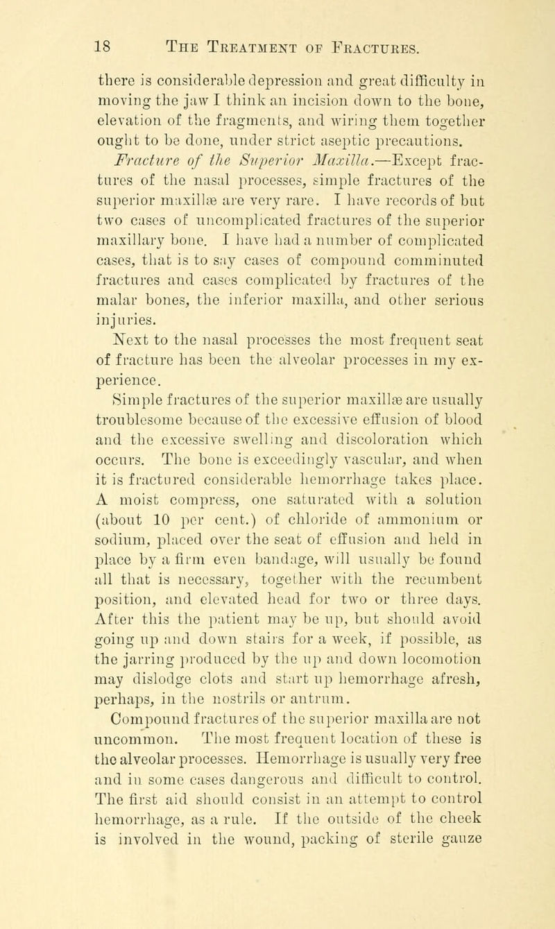 there is considerable depression and great difficulty in moving the jaw I think an incision down to the bone, elevation of the fragments, and wiring them together ought to be done, under strict aseptic precautions. Fracture of the Superior Maxilla.—Except frac- tures of the nasal processes, simple fractures of the superior maxillae are very rare. I have records of but two cases of uncomplicated fractures of the superior maxillary bone. I have had a number of complicated cases, that is to say cases of compound comminuted fractures and cases complicated by fractures of the malar bones, the inferior maxilla, and other serious injuries. Next to the nasal processes the most frequent seat of fracture has been the alveolar processes in my ex- perience. Simple fractures of the superior maxillae are usually troublesome because of the excessive effusion of blood and the excessive swelling and discoloration which occurs. The bone is exceedingly vascular, and when it is fractured considerable hemorrhage takes place. A moist compress, one saturated with a solution (about 10 per cent.) of chloride of ammonium or sodium, placed over the seat of effusion and held in place by a firm even bandage, will usually be found all that is necessary, together with the recumbent position, and elevated head for two or three days. After this the patient may be up, but should avoid going up and down stairs for a week, if possible, as the jarring produced by the up and down locomotion may dislodge clots and start up hemorrhage afresh, perhaps, in the nostrils or antrum. Compound fractures of the superior maxilla are not uncommon. The most frequent location of these is the alveolar processes. Hemorrhage is usually very free and in some cases dangerous and difficult to control. The first aid should consist in an attempt to control hemorrhage, as a rule. If the outside of the cheek is involved in the wound, packing of sterile gauze