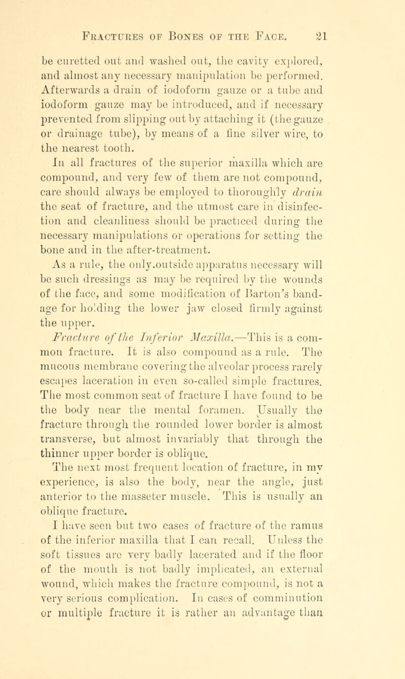 be curetted out and washed out, the cavity explored, and almost ;iny necessary manipulation be performed. Afterwards a drain of iodoform gauze or a tube and iodoform gauze may be introduced, and if necessary prevented from slipping out by attaching it (the gauze or drainage tube), by means of a fine silver wire, to the nearest tooth. in all fractures of the superior maxilla which are compound, and very few of them are not compound, care should always be employed to thoroughly drain the seat of fracture, and the utmost care in disinfec- tion and cleanliness should be practiced during the necessary manipulations or operations for setting the bone and in the after-treatment. As a rule, the only .outside apparatus necessary will be such dressings as may be required by the wounds of the face, and some modification of Barton's band- age for holding the lower jaw closed firmly against the upper. Fracture of the Inferior Maxilla.—This is a com- mon fracture. It is also compound as a rule. The mucous membrane covering the alveolar process rarely escapes laceration in even so-called simple fractures. The most common seat of fracture I have found to be the body near the mental foramen. Usually the fracture through the rounded lower border is almost transverse, but almost invariably that through the thinner upper border is oblique. The next most frequent location of fracture, in my experience, is also the body, near the angle, just anterior to the masseter muscle. This is usually an oblique fracture. I have seen but two cases of fracture of the ramus of the inferior maxilla that I can recall. Unless the soft tissues arc very badly lacerated and if the floor of the mouth is not badly implicated, an external wound, which makes the fracture compound, is not a very serious complication. In cases of comminution or multiple fracture it is rather an advantage than