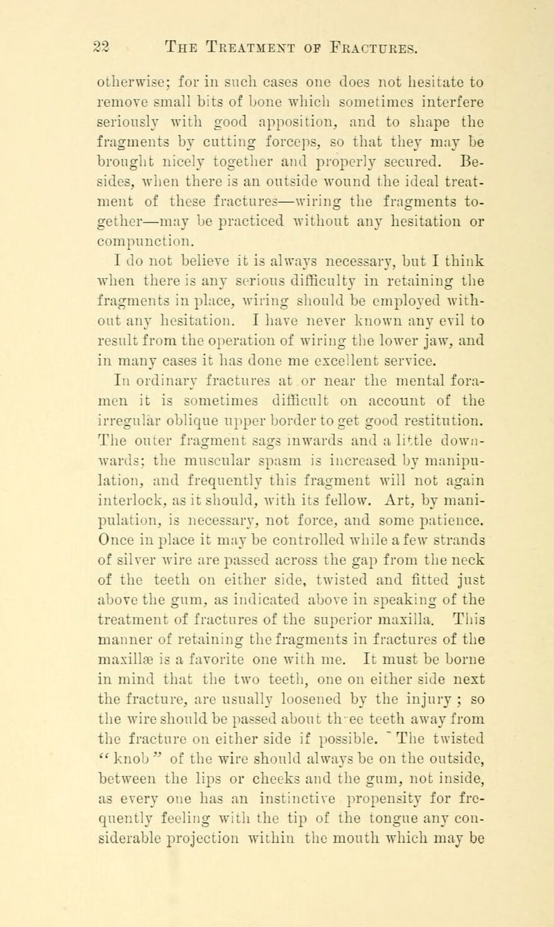 otherwise; for in such cases one does not hesitate to remove small hits of hone which sometimes interfere seriously with good apposition, and to shape the fragments hy cutting forceps, so that they may be brought nicely together and properly secured. Be- sides, when there is an outside wound the ideal treat- ment of these fractures—wiring the fragments to- gether—may be practiced without any hesitation or compunction. I do not believe it is always necessary, but I think when there is any serious difficulty in retaining the fragments in place, wiring should be employed with- out any hesitation. I have never known any evil to result from the operation of wiring the lower jaw, and in many cases it has done me excellent service. In ordinary fractures at or near the mental fora- men it is sometimes difficult on account of the irregular oblique upper border to get good restitution. The outer fragment sags inwards and a lirtle down- wards; the muscular spasm is increased by manipu- lation, and frequently this fragment will not again interlock, as it should, with its fellow. Art, by mani- pulation, is necessary, not force, and some patience. Once in place it may be controlled while a few strands of silver wire are passed across the gap from the neck of the teeth on either side, twisted and fitted just above the gum, as indicated above in speaking of the treatment of fractures of the superior maxilla. This manner of retaining the fragments in fractures of the maxillae is a favorite one with me. It must be borne in mind that the two teeth, one on either side next the fracture, are usually loosened by the injury ; so the wire should be passed about tlvee teeth away from the fracture on either side if possible. * The twisted  knob  of the wire should always be on the outside, between the lips or cheeks and the gum, not inside, as every one has an instinctive propensity for fre- quently feeling with the tip of the tongue any con- siderable projection within the mouth which may be