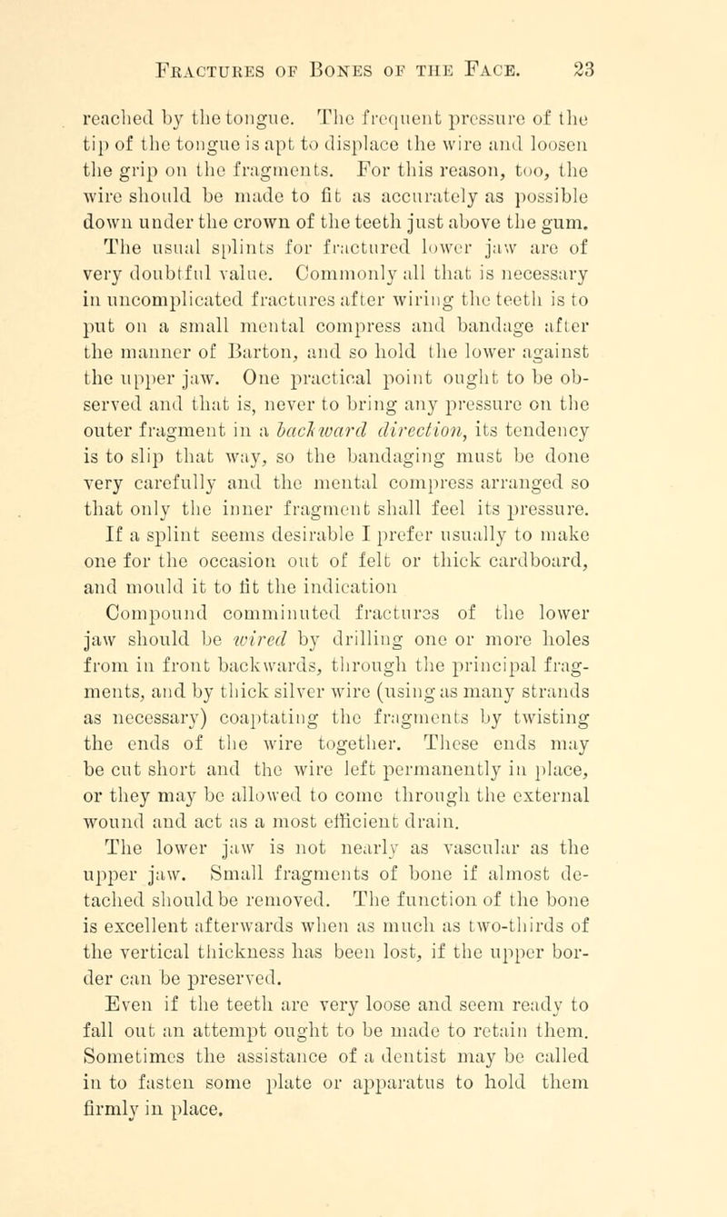 reached by the tongue. The frequent pressure of the tip of the tongue is apt to displace the wire and loosen the grip on the fragments. For this reason, too, the wire should be made to fit as accurately as possible down under the crown of the teeth just above the gum. The usual splints for fractured lower jaw are of very doubtful value. Commonly all that is necessary in uncomplicated fractures after wiring the teeth is to put on a small mental compress and bandage after the manner of Barton, and so hold the lower against the upper jaw. One practical point ought to be ob- served and that is, never to bring any pressure on the outer fragment in a backward direction, its tendency is to slip that way, so the bandaging must be done very carefully and the mental compress arranged so that only the inner fragment shall feel its pressure. If a splint seems desirable I prefer usually to make one for the occasion out of felt or thick cardboard, and mould it to tit the indication Compound comminuted fractures of the lower jaw should be wired by drilling one or more holes from in front backwards, through the principal frag- ments, and by thick silver wire (using as many strands as necessary) coaptating the fragments by twisting the ends of the wire together. These ends may be cut short and the wire left permanently in place, or they may be allowed to come through the external wound and act as a most efficient drain. The lower jaw is not nearly as vascular as the upper jaw. Small fragments of bone if almost de- tached should be removed. The function of the bone is excellent afterwards Avhen as much as two-thirds of the vertical thickness has been lost, if the upper bor- der can be preserved. Even if the teeth are very loose and seem ready to fall out an attempt ought to be made to retain them. Sometimes the assistance of a dentist may bo called in to fasten some plate or apparatus to hold them firmly in place.