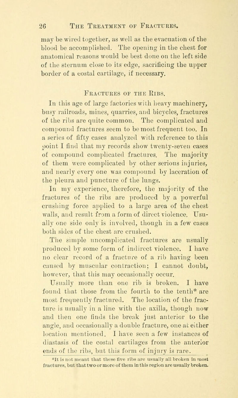 may be wired together, as well as the evacuation of the blood be accomplished. The opening in the chest for anatomical reasons would be best done on the left side of the sternum close to its edge, sacrificing the upper border of a costal cartilage, if necessary. Fractures of the Ribs. In this age of large factories with heavy machinery, busy railroads, mines, quarries, and bicycles, fractures of the ribs are quite common. The complicated and compound fractures seem to be most frequent too. In a series of fifty cases analyzed with reference to this point I find that my records show twenty-seven cases of compound complicated fractures. The majority of them were complicated by other serious injuries, and nearly every one was compound by laceration of the pleura and puncture of the lungs. In my experience, therefore, the majority of the fractures of the ribs are produced by a powerful crushing force applied to a large area of the chest walls, and result from a form of direct violence. Usu- ally one side only is involved, though in a few cases both sides of the chest are crushed. The simple uncomplicated fractures are usually produced by some form of indirect violence. I have no clear record of a fracture of a rib having been caused by muscular contraction; I cannot doubt, however, that this may occasionally occur. Usually more than one rib is broken. I have found that those from the fourth to the tenth* are most frequently fractured. The location of the frac- ture is usually in a line with the axilla, though now and then one finds the break just anterior to the angle, and occasionally a double fracture, one at either location mentioned. I have seen a few instances of diastasis of the costal cartilages from the anterior ends of the ribs, but this form of injury is rare. *It is not meant that these five ribs are usually all broken in most fractures, but that two or more of them in this region are usually broken.