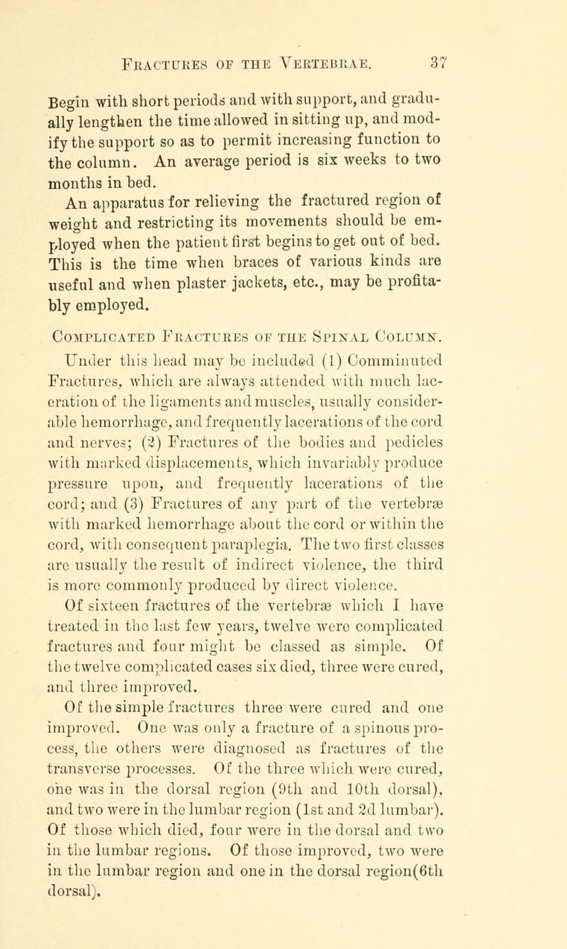 Begin with short periods and with support, and gradu- ally lengthen the time allowed in sitting up, and mod- ify the support so as to permit increasing function to the column. An average period is six weeks to two months in bed. An apparatus for relieving the fractured region of weight and restricting its movements should be em- ployed when the patient first begins to get out of bed. This is the time when braces of various kinds are useful and when plaster jackets, etc., may be profita- bly employed. Complicated Fractures of the Spinal Column. Under this head may be included (l) Comminuted Fractures, which are always attended with much lac- eration of the ligaments and muscles, usually consider- able hemorrhage, and frequently lacerations of the cord and nerves; (2) Fractures of the bodies and pedicles with marked displacements, which invariably produce pressure upon, and frequently lacerations of the cord; and (3) Fractures of any part of the vertebra? with marked hemorrhage about the cord or within the cord, with consequent paraplegia. The two first classes are usually the result of indirect violence, the third is more commonly produced by direct violence. Of sixteen fractures of the vertebraa which I have treated in the last few years, twelve were complicated fractures and four might bo classed as simple. Of the twelve complicated cases six died, three were cured, and three improved. Of the simple fractures three were cured and one improved. One was only a fracture of a spinous pro- cess, the others were diagnosed as fractures of the transverse processes. Of the three which were cured, one was in the dorsal region (9th and 10th dorsal), and two were in the lumbar region (1st and 2d lumbar). Of those which died, four were in the dorsal and two in the lumbar regions. Of those improved, two were in the lumbar region and one in the dorsal region(6th dorsal).