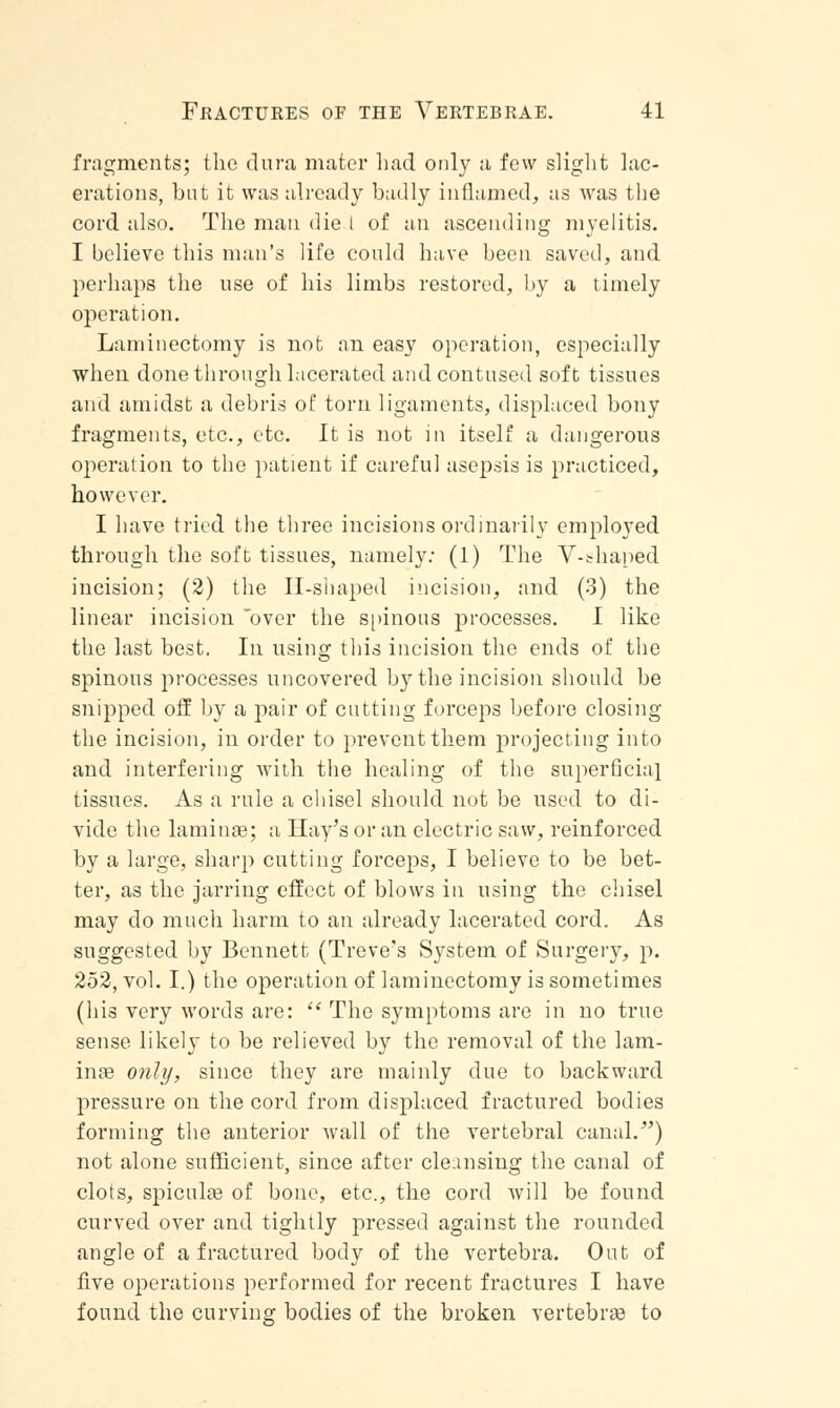 fragments; the dura mater had only a few slight lac- erations, but it was already badly inflamed, as was the cord also. The man die l of an ascending myelitis. I believe this man's life could have been saved, and perhaps the use of his limbs restored, by a timely operation. Laminectomy is not an easy operation, especially when done through lacerated and contused soft tissues and amidst a debris of torn ligaments, displaced bony fragments, etc., etc. It is not in itself a dangerous operation to the patient if careful asepsis is practiced, however. I have tried the three incisions ordinarily employed through the soft tissues, namely: (1) The V-shaped incision; (2) the Il-shaped incision, and (3) the linear incision over the spinous processes. I like the last best. In using this incision the ends of the spinous processes uncovered by the incision should be snipped off by a pair of cutting forceps before closing the incision, in order to prevent them projecting into and interfering with the healing of the superficial tissues. As a rule a chisel should not be used to di- vide the laminae; a Hay's or an electric saw, reinforced by a large, sharp cutting forceps, I believe to be bet- ter, as the jarring effect of blows in using the chisel may do much harm to an already lacerated cord. As suggested by Bennett (Treve's System of Surgery, p. 252, vol. I.) the operation of laminectomy is sometimes (his very words are:  The symptoms are in no true sense likely to be relieved by the removal of the 1am- inse only, since they are mainly due to backward pressure on the cord from displaced fractured bodies forming the anterior wall of the vertebral canal/') not alone sufficient, since after cleansing the canal of clots, spiculas of bone, etc., the cord will be found curved over and tightly pressed against the rounded angle of a fractured body of the vertebra. Out of five operations performed for recent fractures I have found the curving bodies of the broken vertebraa to
