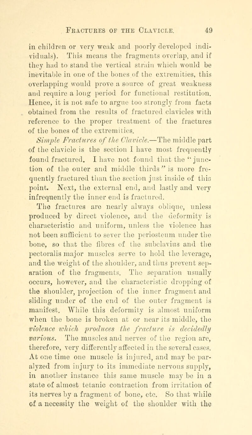 in children or very weak and poorly developed indi- viduals). This means the fragments overlap, and if they had to stand the vertical strain which would be inevitable in one of the bones.of the extremities, this overlapping would prove a source of great weakness and require a long period for functional restitution. Hence, it is not safe to argue too strongly from facts obtained from the results of fractured clavicles with reference to the proper treatment of the fractures of the bones of the extremities. Simple Fractures of the Clavicle.—The middle part of the clavicle is the section I have most frequently found fractured. I have not found that the  junc- tion of the outer and middle thirds is more fre- quently fractured than the section just inside of this point. Next, the external end, and lastly and very infrequently the inner end is fractured. The fractures are nearly always oblique, unless produced by direct violence, and the deformity is characteristic and uniform, unless the violence has not been sufficient to sever the periosteum under the bone, so that the fibres of the subclavius and the pectoralis major muscles serve to hold the leverage, and the weight of the shoulder, and thus prevent sep- aration of the fragments. The separation usually occurs, however, and the characteristic dropping of the shoulder, projection of the inner fragment and sliding under of the end of the outer fragment is manifest. While this deformity is almost uniform when the bone is broken at or near its middle, the violence which produces the fracture is decidedly various. The muscles and nerves of the region are, therefore, very differently affected in the several cases. At one time one muscle is injured, and may be par- alyzed from injury to its immediate nervous supply, in another instance this same muscle may be in a state of almost tetanic contraction from irritation of its nerves by a fragment of bone, etc. So that while of a necessity the weight of the shoulder with the
