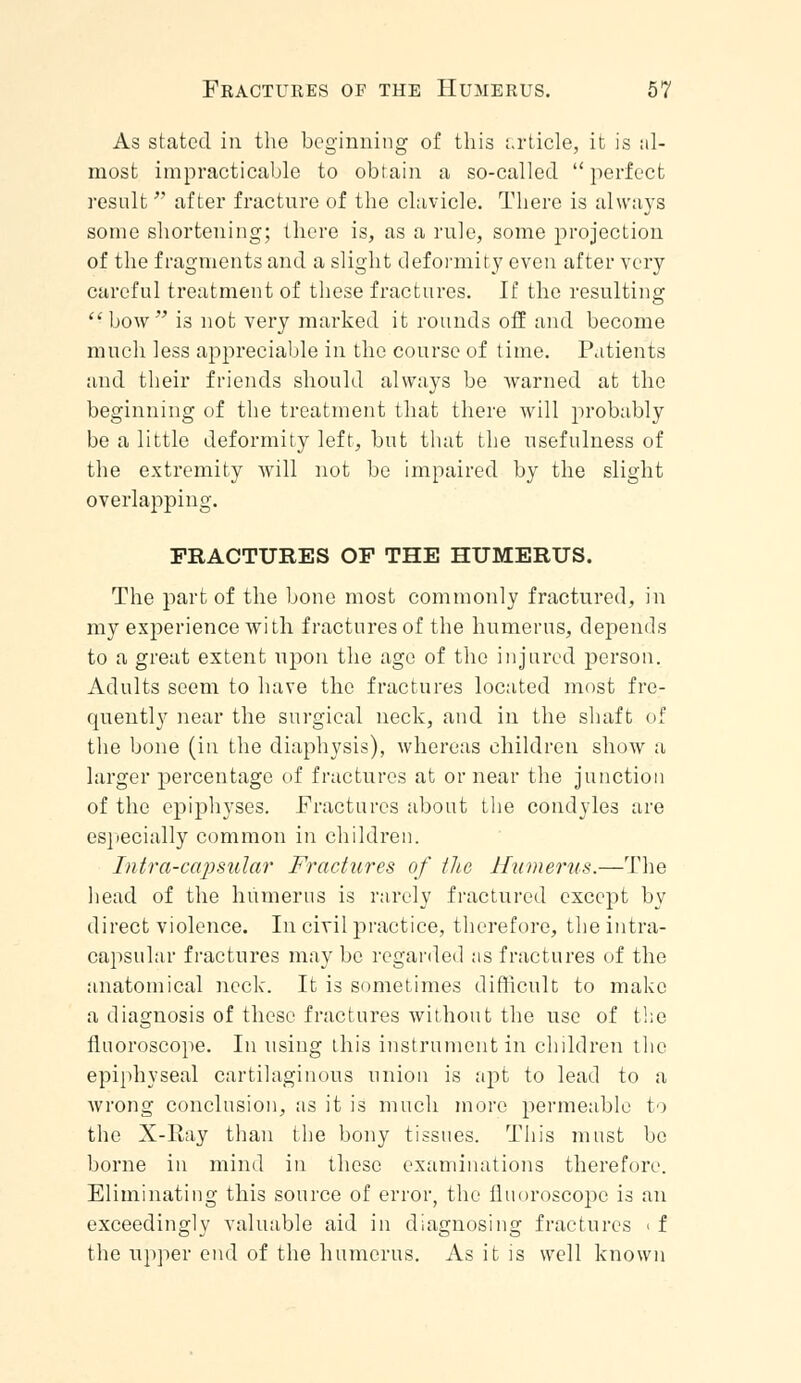 As stated in the beginning of this article, it is al- most impracticable to obtain a so-called perfect result  after fracture of the clavicle. There is always some shortening; there is, as a rule, some projection of the fragments and a slight deformity even after very careful treatment of these fractures. If the resulting  bow is not very marked it rounds off and become much less appreciable in the course of time. Patients and their friends should always be warned at the beginning of the treatment that there will probably be a little deformity left, but that the usefulness of the extremity will not be impaired by the slight overlapping. FRACTURES OF THE HUMERUS. The part of the bone most commonly fractured, in my experience with fractures of the humerus, depends to a great extent upon the age of the injured person. Adults seem to have the fractures located most fre- quently near the surgical neck, and in the shaft of the bone (in the diaphysis), whereas children show a larger percentage of fractures at or near the junction of the epiphyses. Fractures about the condyles are especially common in children. Intra-capsular Fractures of the Humerus.—The head of the humerus is rarely fractured except by direct violence. In civil practice, therefore, the intra- capsular fractures may be regarded as fractures of the anatomical neck. It is sometimes difficult to make a diagnosis of these fractures without the use of the fluoroscope. In using this instrument in children the epiphyseal cartilaginous union is apt to lead to a wrong conclusion, as it is much more permeable to the X-Ray than the bony tissues. This must be borne in mind in these examinations therefore. Eliminating this source of error, the fluoroscope is an exceedingly valuable aid in diagnosing fractures < f the upper end of the humerus. As it is well known