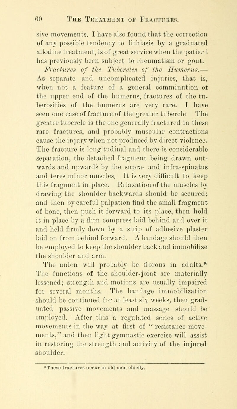 sive movements. I have also found that the correction of any possible tendency to lithiasis by a graduated alkaline treatment, is of great service when the patient has previously been subject to rheumatism or gout. Fractures of the Tubercles of the Humerus.— As separate and uncomplicated injuries, that is, when not a feature of a general comminution ot the upper end of the humerus, fractures of the tu- berosities of the humerus are very rare. I have seen one case of fracture of the greater tubercle The greater tubercle is the one generally fractured in these rare fractures, and probably muscular contractions cause the injury when not produced by direct violence. The fracture is longitudinal and there is considerable separation, the detached fragment being drawn out- wards and upwards by the supra- and infra-spinatus and teres minor muscles. It is very difficult to keep this fragment in place. Relaxation of the muscles by drawing the shoulder backwards should be secured; and then by careful palpation find the small fragment of bone, then push it forward to its place, then hold it in place by a firm compress laid behind and over it and held firmly down by a strip of adhesive plaster laid on from behind forward. A bandage should then be employed to keep the shoulder back and immobilize the shoulder and arm. The union will probably be fibrous in adults.* The functions of the shoulder-joint are materially lessened; strength and motions are usually impaired for several months. The bandage immobilization should be continued for at lea?tsi$ weeks, then grad- uated passive movements and massage should be employed. After this a regulated series of active movements in the way at first of  resistance move- ments, and then light gymnastic exercise will assist in restoring the strength and activity of the injured shoulder. ♦These fractures occur iu old men chiefly.