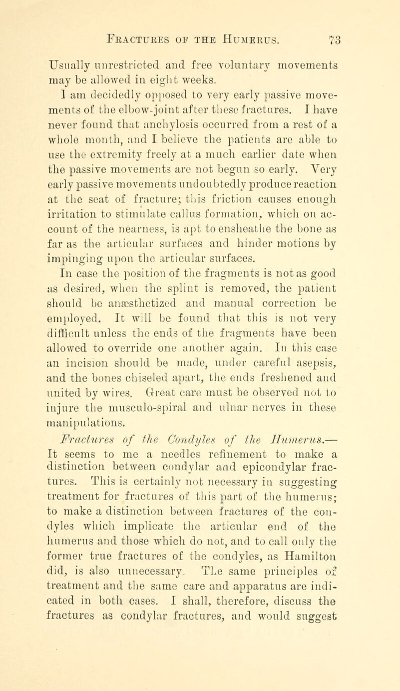 Usually unrestricted and free voluntary movements may be allowed in eight weeks. 1 am decidedly opposed to very early passive move- ments of the elbow-joint after these fractures. I have never found that anchylosis occurred from a rest of a whole month, and I believe the patients are able to use the extremity freely at a much earlier date when the passive movements are not begun so early. Very early passive movements undoubtedly produce reaction at the seat of fracture; this friction causes enough irritation to stimulate callus formation, which on ac- count of the nearness, is apt toensheathe the bone as far as the articular surfaces and hinder motions by impinging upon the articular surfaces. In case the position of the fragments is not as good as desired, when the splint is removed, the patient should he anaesthetized and manual correction be employed. It will be found that this is not very difficult unless the ends of the fragments have been allowed to override one another again. In this case an incision should be made, under careful asepsis, and the bones chiseled apart, the ends freshened and united by wires. Great care must be observed not to injure the musculo-spiral and ulnar nerves in these manipulations. Fractures of the Condyle* of the Humerus.— It seems to me a needles refinement to make a distinction between condylar and epicondylar frac- tures. This is certainly not necessary in suggesting treatment for fractures of this part of the humerus; to make a distinction between fractures of the con- dyles which implicate the articular end of the humerus and those which do not, and to call only the former true fractures of the condyles, as Hamilton did, is also unnecessary. The same principles of treatment and the same care and apparatus are indi- cated in both cases. I shall, therefore, discuss the fractures as condylar fractures, and would suggest
