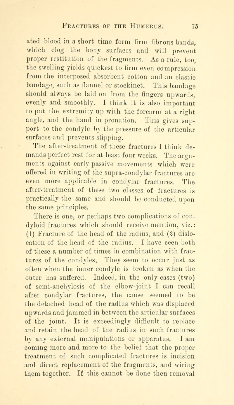 ated blood in a short time form firm fibrous bands, which clog the bony surfaces and will prevent proper restitution of the fragments. As a rule, too, the swelling yields quickest to firm even compression from the interposed absorbent cotton and an elastic bandage, such as flannel or stockinet. This bandage should always be laid on from the fingers upwards, evenly and smoothly. I think it is also important to put the extremity up with the forearm at a right angle, and the hand in pronation. This gives sup- port to the condyle by the pressure of the articular surfaces and prevents slipping. The after-treatment of these fractures I think de- mands perfect rest for at least four weeks. The argu- ments against early passive movements which were offered in writing of the supra-condylar fractures are even more applicable in condylar fractures. The after-treatment of these two classes of fractures is practically the same and should be conducted upon the same principles. There is one, or perhaps two complications of con- dyloid fractures which should receive mention, viz.: (1) Fracture of the head of the radius, and (2) dislo- cation of the head of the radius. I have seen both of these a number of times in combination with frac- tures of the condyles. They seem to occur just as often when the inner condyle is broken as when the outer has suffered. Indeed, in the only cases (two) of semi-anchylosis of the elbow-joint I can recall after condylar fractures, the cause seemed to be the detached head of the radius which was displaced upwards and jammed in between the articular surfaces of the joint. It is exceedingly difficult to replace and retain the head of the radius in such fractures by any external manipulations or apparatus. I am coming more and more to the belief that the proper treatment of such complicated fractures is incision and direct replacement of the fragments, and wiring them together. If this cannot be done then removal