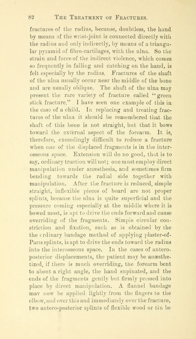 fractures of the radius, because, doubtless, the hand by means of the wrist-joint is connected directly with the radius and only indirectly, by means of a triangu- lar pyramid of fibro-cartilages, with the ulna. So the strain and force of the indirect violence, which comes so frequently in falling and catching on the hand, is felt especially by the radius. Fractures of the shaft of the ulna usually occur near the middle of the bone and are usually oblique. The shaft of the ulna may present the rare variety of fracture called green stick fracture. I have seen one example of this in the case of a child. In replacing and treating frac- tures of the ulna it should be remembered that the shaft of this bone is not straight, but that it bows toward the external aspect of the forearm. It is, therefore, exceedingly difficult to reduce a fracture when one of the displaced fragments is in the inter- osseous space. Extension will do no good, that is to say. ordinary traction will not; one must employ direct manipulation under anaesthesia, and sometimes firm bending towards the radial side together with manipulation. After the fracture is reduced, simple straight, inflexible pieces of board are not proper splints, because the ulna is quite superficial and the pressure coming especially at the middle where it is bowed most, is apt to drive the ends forward and cause overriding of the fragments. Simple circular con- striction and fixation, such as is obtained by the the ordinary bandage method of applying plaster-of- Paris splints, is apt to drive the ends toward the radius into the interosseous space. In the cases of antero- posterior displacements, the patient may be anaesthe- tized, if there is much overriding, the forearm bent to about a right angle, the hand supinated, and the ends of the fragments gently but firmly pressed into place by direct manipulation. A flannel bandage may now be applied lightly from the fingers to the elbow, and over this and immediately over the fracture, two antero-posterior splints of flexible wood or tin be
