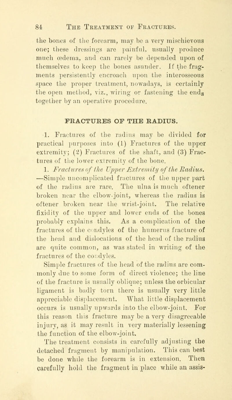 the bones of the forearm, may be a very mischievous one; these dressings are painful, usually produce much oedema, and can rarely be depended upon of themselves to keep the bones asunder. If the frag- ments persistently encroach upon the interosseous space the proper treatment, nowadays, is certainly the open method, viz., wiring or fastening the ends together by an operative procedure. FRACTURES OF THE RADIUS. 1. Fractures of the radius may be divided for practical purposes into (1) Fractures of the upper extremity; (2) Fractures of the shaft, and (3) Frac- tures of the lower extremity of the bone. 1. Fractures of the Upper Extremity of the Radius. —Simple uncomplicated fractures of the upper part of the radius are rare. The ulna is much oftener broken near the elbow-joint, whereas the radius is oftener broken near the wrist-joint. The relative fixidity of the upper and lower ends of the bones probably explains this. As a complication of the fractures of the condyles of the humerus fracture of the head and dislocations of the head of the radius are quite common, as was stated in writing of the fractures of the condyles. Simple fractures of the head of the radius are com- monly due to some form of direct violence; the line of the fracture is usually oblique; unless the orbicular ligament is badly torn there is usually very little appreciable displacement. What little displacement occurs is usually upwards into the elbow-joint. For this reason this fracture may be a very disagreeable injury, as it may result in very materially lessening the function of the elbow-joint. The treatment consists in carefully adjusting the detached fragment by manipulation. This can best be done whde the forearm is in extension. Then carefully hold the fragment in place while an assis-