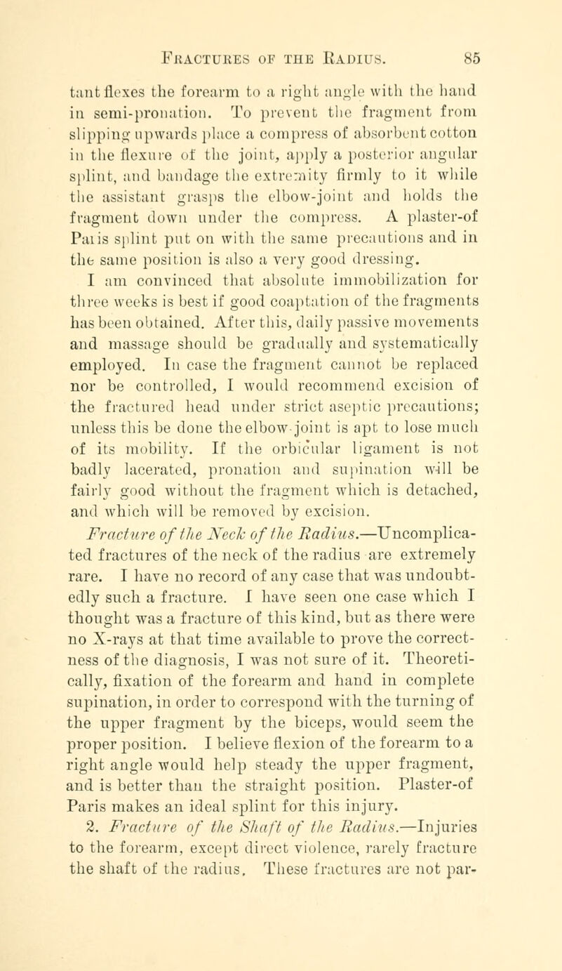 tantflexes the forearm to ;i right angle with the hand in semi-pronation. To prevent the fragment from slipping upwards place a compress of absorbent cotton in the flexure of the joint, apply a posterior angular splint, and bandage the extremity firmly to it while the assistant grasps the elbow-joint and holds the fragment down under the compress. A plaster-of Paiis splint put on with the same precautions and in the same position is also a very good dressing. I am convinced that absolute immobilization for three weeks is best if good coaptation of the fragments has been obtained. After this, daily passive movements and massage should be gradually and systematically employed. In case the fragment cannot be replaced nor be controlled, I would recommend excision of the fractured head under strict aseptic precautions; unless this be done the elbow-joint is apt to lose much of its mobility. If the orbicular ligament is not badly lacerated, pronation and supination will be fairly good without the fragment which is detached, and which will be removed by excision. Fracture of the Neck of the Radius.—Uncomplica- ted fractures of the neck of the radius are extremely rare. I have no record of any case that was undoubt- edly such a fracture. I have seen one case which I thought was a fracture of this kind, but as there were no X-rays at that time available to prove the correct- ness of the diagnosis, I was not sure of it. Theoreti- cally, fixation of the forearm and hand in complete supination, in order to correspond with the turning of the upper fragment by the biceps, would seem the proper position. I believe flexion of the forearm to a right angle would help steady the upper fragment, and is better than the straight position. Plaster-of Paris makes an ideal splint for this injury. 2. Fracture of the Shaft of the Radius.—Injuries to the forearm, except direct violence, rarely fracture the shaft of the radius. These fractures are not par-